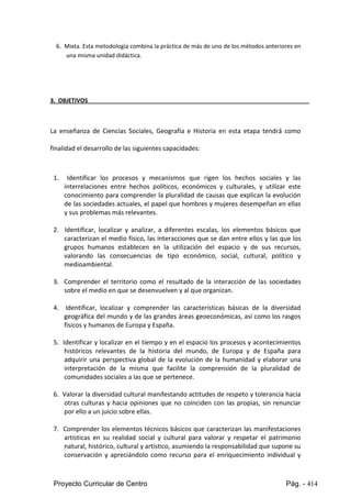 Proyecto Curricular de Centro Pág. - 414
6. Mixta.Esta metodologíacombinalaprácticade más de unode losmétodosanterioresen
una misma unidad didáctica.
3. OBJETIVOS
La enseñanza de Ciencias Sociales, Geografía e Historia en esta etapa tendrá como
finalidad el desarrollo de las siguientes capacidades:
1. Identificar los procesos y mecanismos que rigen los hechos sociales y las
interrelaciones entre hechos políticos, económicos y culturales, y utilizar este
conocimiento para comprender la pluralidad de causas que explican la evolución
de las sociedades actuales, el papel que hombres y mujeres desempeñan en ellas
y sus problemas más relevantes.
2. Identificar, localizar y analizar, a diferentes escalas, los elementos básicos que
caracterizan el medio físico, las interacciones que se dan entre ellos y las que los
grupos humanos establecen en la utilización del espacio y de sus recursos,
valorando las consecuencias de tipo económico, social, cultural, político y
medioambiental.
3. Comprender el territorio como el resultado de la interacción de las sociedades
sobre el medio en que se desenvuelven y al que organizan.
4. Identificar, localizar y comprender las características básicas de la diversidad
geográfica del mundo y de las grandes áreas geoeconómicas, así como los rasgos
físicos y humanos de Europa y España.
5. Identificar y localizar en el tiempo y en el espacio los procesos y acontecimientos
históricos relevantes de la historia del mundo, de Europa y de España para
adquirir una perspectiva global de la evolución de la humanidad y elaborar una
interpretación de la misma que facilite la comprensión de la pluralidad de
comunidades sociales a las que se pertenece.
6. Valorar la diversidad cultural manifestando actitudes de respeto y tolerancia hacia
otras culturas y hacia opiniones que no coinciden con las propias, sin renunciar
por ello a un juicio sobre ellas.
7. Comprender los elementos técnicos básicos que caracterizan las manifestaciones
artísticas en su realidad social y cultural para valorar y respetar el patrimonio
natural, histórico, cultural y artístico, asumiendo la responsabilidad que supone su
conservación y apreciándolo como recurso para el enriquecimiento individual y
 