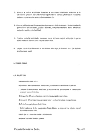 Proyecto Curricular de Centro Pág. - 435
7. Conocer y realizar actividades deportivas y recreativas individuales, colectivas y de
adversario,aplicandolosfundamentosreglamentarios técnicos y tácticos en situaciones
de juego, con progresiva autonomía en su ejecución.
8. Mostrar habilidadesyactitudessocialesde respeto,trabajoenequipoydeportividaden la
participaciónenactividades,juegosy deportes, independientemente de las diferencias
culturales, sociales y de habilidad.
9. Practicar y diseñar actividades expresivas con o sin base musical, utilizando el cuerpo
como medio de comunicación y expresión creativa.
10. Adoptar una actitud crítica ante el tratamiento del cuerpo, la actividad física y el deporte
en el contexto social.
4. PRIMER CURSO
4.1. OBJETIVOS
- Definir la Educación Física.
- Aprender a realizar diferentes actividades, justificando las razones de su práctica.
- Conocer los mecanismos articulares y musculares de que dispone el cuerpo para
conseguir los movimientos.
- Distinguir los diferentes tipos de movimientos que podemos realizar.
- Entender la diferencia entre postura correcta y postura forzada o desequilibrada.
- Definir el concepto de condición física.
- Definir cada una de las capacidades físicas básicas y reconocer su relación con el
acondicionamiento físico.
- Saber qué es y para qué sirve el calentamiento.
- Practicar un calentamiento general.
 