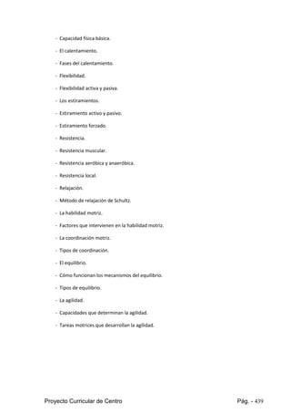 Proyecto Curricular de Centro Pág. - 439
- Capacidad física básica.
- El calentamiento.
- Fases del calentamiento.
- Flexibilidad.
- Flexibilidad activa y pasiva.
- Los estiramientos.
- Estiramiento activo y pasivo.
- Estiramiento forzado.
- Resistencia.
- Resistencia muscular.
- Resistencia aeróbica y anaeróbica.
- Resistencia local.
- Relajación.
- Método de relajación de Schultz.
- La habilidad motriz.
- Factores que intervienen en la habilidad motriz.
- La coordinación motriz.
- Tipos de coordinación.
- El equilibrio.
- Cómo funcionan los mecanismos del equilibrio.
- Tipos de equilibrio.
- La agilidad.
- Capacidades que determinan la agilidad.
- Tareas motrices que desarrollan la agilidad.
 