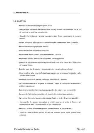 Proyecto Curricular de Centro Pág. - 463
5. SEGUNDO CURSO
5.1. OBJETIVOS
- Reforzar los mecanismos de percepción visual.
- Indagar sobre los medios de comunicación visual y analizar sus elementos, con el fin
de aumentar el potencial comunicativo.
- Descubrir las imágenes y analizar sus valores para llegar a expresarse de manera
creativa.
- Utilizar el lenguaje gráfico-plástico como medio y fin para expresar ideas y fantasías.
- Percibir los símbolos y signos del entorno.
- Analizar diferentes imágenes publicitarias.
- Reconocer el diseño como la búsqueda de belleza y utilidad.
- Experimentar con la mezcla sustractiva de los colores pigmento.
- Conocerlas posibilidadesexpresivasyemotivasdel colorenel campode la producción
de obras artísticas.
- Describir todo tipo de objetos y situaciones reales e imaginadas con el color.
- Observarcómo laluznatural afecta a la percepción que tenemos de los objetos y a la
apariencia de su color.
- Identificar y valorar las texturas como algo consustancial a la forma.
- Ser consciente de que lasimágenesse percibenatravésde un conjunto de elementos
gráficos organizados.
- Experimentar con las diferentes leyes que pueden dar origen a una composición.
- Comprender la importancia que tiene la simetría dentro de una composición.
- Aprender a diferenciar los elementos más significativos dentro de una composición.
- Comprender la relación conceptual y emotiva que se da entre la forma y el
tratamiento de la luz y el color dentro de una composición.
- Explorar y analizar diferentes esquemas compositivos en las obras de arte.
- Explorar y analizar cómo son los núcleos de atracción visual en las producciones
artísticas.
 