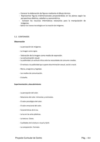 Proyecto Curricular de Centro Pág. - 464
- Conocer la elaboración de figuras mediante el dibujo técnico.
- Representar figuras tridimensionales proyectándolas en los planos según las
perspectivas diédrica, caballera y axonométrica.
- Conocer los recursos informáticos necesarios para la manipulación de
imágenes.
- Aplicar las nuevas tecnologías en la creación de imágenes.
5.2. CONTENIDOS
Observación
- La percepción de imágenes.
- La imagen como signo.
- Valoración de la imagen como medio de expresión.
- La comunicación visual.
- La publicidad y la actitud crítica ante las necesidades de consumo creadas.
- El rechazo a la publicidad que supone discriminación sexual, social o racial.
- Marca, anagrama y logotipo.
- Los medios de comunicación.
- El diseño.
Experimentación y descubrimiento
- La percepción del color.
- Relaciones del color. Armonías y contrastes.
- El valor psicológico del color.
- El valor emocional del color.
- Características de la luz.
- La luz en las artes plásticas.
- La textura. Clases.
- Cualidades de la textura: visual y táctil.
- La composición. Formato.
 