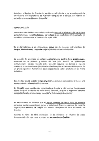 48
Asimismo el Equipo de Orientación establecerá el calendario de actuaciones de la
Orientadora y de la profesora de Audición y Lenguaje en el colegio Juan Pablo I así
como los programas básicos a desarrollar.
C) METODOLOGÍA
Durante el mes de octubre los equipos de ciclo elaborarán el censo y los programas
para el alumnado con dificultades de aprendizaje o con insuficiente nivel curricular en
relación con el curso que le correspondería por edad.
Se prestará atención a las estrategias de apoyo para las materias instrumentales de
Lengua, Matemáticas y Lengua Extranjera (si hubiera horario disponible).
La atención del alumnado se realizará ordinariamente dentro de su propio grupo,
mediante un 2º profesor y dentro del aula para reforzar los aprendizajes
instrumentales básicos. Cuando dicha atención requiera un tiempo o espacio
diferente, se hará mediante agrupamientos flexibles para la atención del alumnado en
un grupo específico. Asimismo en casos especiales se tratará al alumnado de forma
individual.
Esta medida tendrá carácter temporal y abierto, revisando su necesidad al menos una
vez después de cada evaluación trimestral.
En INFANTIL estas medidas irán encaminadas a detectar e intervenir de forma precoz
sobre cualquier trastorno de orden físico, sensorial, psíquico o cognitivo. Tendrán
especial énfasis los programas de “Acogida” y “Estimulación Lingüística”
En SECUNDARIA los alumnos que el equipo docente del tercer ciclo de Primaria
considere quedarán exentos de cursar la optativa de Francés, a cambio de cursar la
asignatura de refuerzo de Lengua. Esta medida se especificará en el documento de
tránsito.
Además la horas de libre disposición se de dedicarán al refuerzo de áreas
instrumentales. En esta etapa se optará por agrupamientos flexible.
 