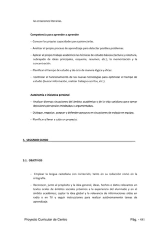 Proyecto Curricular de Centro Pág. - 481
las creaciones literarias.
Competencia para aprender a aprender
- Conocer las propias capacidades para potenciarlas.
- Analizar el propio proceso de aprendizaje para detectar posibles problemas.
- Aplicaral propiotrabajo académicolastécnicasde estudiobásicas(lecturayrelectura,
subrayado de ideas principales, esquema, resumen, etc.), la memorización y la
concentración.
- Planificar el tiempo de estudio y de ocio de manera lógica y eficaz.
- Controlar el funcionamiento de las nuevas tecnologías para optimizar el tiempo de
estudio (buscar información, realizar trabajos escritos, etc.).
Autonomía e iniciativa personal
- Analizar diversas situaciones del ámbito académico y de la vida cotidiana para tomar
decisiones personales meditadas y argumentadas.
- Dialogar,negociar, aceptar y defender posturas en situaciones de trabajo en equipo.
- Planificar y llevar a cabo un proyecto.
5. SEGUNDO CURSO
5.1. OBJETIVOS
- Emplear la lengua castellana con corrección, tanto en su redacción como en la
ortografía.
- Reconocer, junto al propósito y la idea general, ideas, hechos o datos relevantes en
textos orales de ámbitos sociales próximos a la experiencia del alumnado y en el
ámbito académico; captar la idea global y la relevancia de informaciones oídas en
radio o en TV y seguir instrucciones para realizar autónomamente tareas de
aprendizaje.
 