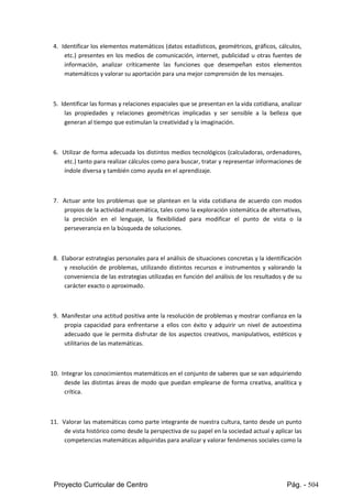 Proyecto Curricular de Centro Pág. - 504
4. Identificarloselementosmatemáticos(datosestadísticos,geométricos, gráficos, cálculos,
etc.) presentes en los medios de comunicación, internet, publicidad u otras fuentes de
información, analizar críticamente las funciones que desempeñan estos elementos
matemáticos y valorar su aportación para una mejor comprensión de los mensajes.
5. Identificarlasformasyrelacionesespacialesque se presentanenlavidacotidiana,analizar
las propiedades y relaciones geométricas implicadas y ser sensible a la belleza que
generan al tiempo que estimulan la creatividad y la imaginación.
6. Utilizarde forma adecuadalosdistintos medios tecnológicos (calculadoras, ordenadores,
etc.) tanto para realizarcálculoscomopara buscar,tratar y representarinformacionesde
índole diversa y también como ayuda en el aprendizaje.
7. Actuar ante los problemas que se plantean en la vida cotidiana de acuerdo con modos
propiosde laactividadmatemática,talescomolaexploraciónsistemáticade alternativas,
la precisión en el lenguaje, la flexibilidad para modificar el punto de vista o la
perseverancia en la búsqueda de soluciones.
8. Elaborar estrategiaspersonalesparael análisisde situacionesconcretas y la identificación
y resolución de problemas, utilizando distintos recursos e instrumentos y valorando la
convenienciade lasestrategiasutilizadasenfuncióndel análisisde los resultados y de su
carácter exacto o aproximado.
9. Manifestaruna actitudpositivaante laresolución de problemas y mostrar confianza en la
propia capacidad para enfrentarse a ellos con éxito y adquirir un nivel de autoestima
adecuado que le permita disfrutar de los aspectos creativos, manipulativos, estéticos y
utilitarios de las matemáticas.
10. Integrarlosconocimientosmatemáticosenel conjuntode saberesque se vanadquiriendo
desde las distintas áreas de modo que puedan emplearse de forma creativa, analítica y
crítica.
11. Valorarlas matemáticas como parte integrante de nuestra cultura, tanto desde un punto
de vistahistóricocomodesde laperspectivade supapel enlasociedadactual y aplicarlas
competenciasmatemáticasadquiridasparaanalizaryvalorar fenómenossocialescomola
 