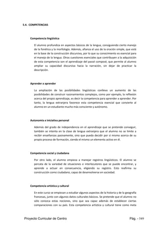 Proyecto Curricular de Centro Pág. - 549
5.4. COMPETENCIAS
Competencia lingüística
El alumnoprofundizaen aspectos básicos de la lengua, consiguiendo cierto manejo
de la fonéticayla morfología. Además, afianza el uso de la oración simple, que está
enla base de la construccióndiscursiva,porlo que su conocimiento es esencial para
el manejode lalengua.Otrascuestionesesencialesque contribuyen a la adquisición
de esta competenciason el aprendizaje del passé composé, que permite al alumno
ampliar su capacidad discursiva hacia la narración, sin dejar de practicar la
descripción.
Aprender a aprender
La ampliación de las posibilidades lingüísticas conlleva un aumento de las
posibilidadesde construirrazonamientoscomplejos,como por ejemplo, la reflexión
acerca del propioaprendizaje,esdecirlacompetenciaparaaprendera aprender.Por
tanto, la lengua extranjera favorece esta competencia esencial que convierte al
alumno en un estudiante mucho más consciente y autónomo.
Autonomía e iniciativa personal
Además del grado de independencia en el aprendizaje que se pretende conseguir,
también se intenta en la clase de lengua extranjera que el alumno no se limite a
recibir enseñanzas pasivamente, sino que pueda decidir por sí mismo acerca de su
propio proceso de formación, siendo el mismo un elemento activo en él.
Competencia social y ciudadana
Por otro lado, el alumno empieza a manejar registros lingüísticos. El alumno se
percata de la variedad de situaciones e interlocutores que se puede encontrar, y
aprende a actuar en consecuencia, eligiendo su registro. Esto reafirma su
construcción como ciudadano, capaz de desenvolverse en sociedad.
Competencia artística y cultural
En este curso se empiezanaestudiaralgunosaspectosde lahistoriay de la geografía
francesas,juntoconalgunosdatosculturalesbásicos.Se pretende que el alumno no
sólo conozca estas nociones, sino que sea capaz además de establecer ciertas
comparaciones con su país. Esta competencia artística y cultural tiene como meta
 