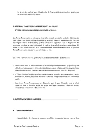 Proyecto Curricular de Centro Pág. - 554
En la webdel profesor y en el Cuadernillo de Programación se encuentran los criterios
de evaluación por curso y unidad.
3. LOS TEMAS TRANSVERSALES, LAS ACTITUDES Y LOS VALORES
CÍVICOS, MORALES, RELIGIOSOS Y CRISTIANOS-CATÓLICOS
Los Temas Transversales se integran y desarrollan en cada una de las unidades didácticas de
cada curso. Cada unidad integra algunas de las actitudes y valores prescriptivos del currículo
de Religión Católica de ESO (2007), y otros valores más específicos que se desprenden del
centro de interés y la experiencia desde la cual se desarrolla la enseñanza-aprendizaje del
tema. En cada unidad didáctica de la Guía Didáctica del profesor se explicitan en el apartado
Temas Transversales los valores que se trabajan en ella.
Los Temas Transversales que aglutinan y sirven de directriz a todos los demás son:
- La Educación para la interculturalidad y la Interreligiosidad (enseñanza y aprendizaje de
actitudes,virtudesyvalorescívicos,democráticos,morales,religiosos,cristianos y católicos,
para promover la buena convivencia entre personas de diferentes culturas y religiones).
- La Educación Moraly cívica (enseñanza-aprendizaje de actitudes, virtudes y valores cívicos,
democráticos,morales,religiosos,cristianosycatólicos,parapromoverlabuenaconvivencia
social).
- Los demás Temas Transversales son: Educación para la paz; Educación para la salud;
Educación para la igualdad entre los sexos; Educación ambiental; Educación sexual;
Educación del consumidor, y Educación vial.
4. EL TRATAMIENTO DE LA DIVERSIDAD
4.1. Actividades de refuerzo
Las actividades de refuerzo se proponen en el libro impreso del alumno y en su libro
 