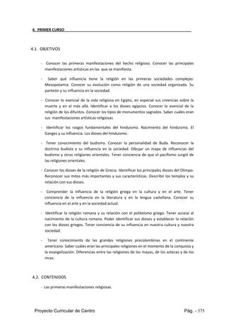 Proyecto Curricular de Centro Pág. - 575
4. PRIMER CURSO
4.1. OBJETIVOS
- Conocer las primeras manifestaciones del hecho religioso. Conocer las principales
manifestaciones artísticas en las que se manifiesta.
- Saber qué influencia tiene la religión en las primeras sociedades complejas:
Mesopotamia. Conocer su evolución como religión de una sociedad organizada. Su
panteón y su influencia en la sociedad.
- Conocer lo esencial de la vida religiosa en Egipto, en especial sus creencias sobre la
muerte y en el más allá. Identificar a los dioses egipcios. Conocer lo esencial de la
religiónde losdifuntos.Conocerlostiposde monumentos sagrados. Saber cuáles eran
sus manifestaciones artísticas religiosas.
- Identificar los rasgos fundamentales del hinduismo. Nacimiento del hinduismo. El
Ganges y su influencia. Los dioses del hinduismo.
- Tener conocimiento del budismo. Conocer la personalidad de Buda. Reconocer la
doctrina budista y su influencia en la sociedad. Dibujar un mapa de influencias del
budismoy otras religiones orientales. Tener conciencia de que el pacifismo surgió de
las religiones orientales.
- Conocerlosdiosesde lareligiónde Grecia.Identificarlosprincipalesdiosesdel Olimpo.
Reconocer sus mitos más importantes y sus características. Describir los templos y su
relación con sus dioses.
- Comprender la influencia de la religión griega en la cultura y en el arte. Tener
conciencia de la influencia en la literatura y en la lengua castellana. Conocer su
influencia en el arte y en la sociedad actual.
- Identificar la religión romana y su relación con el politeísmo griego. Tener acceso al
nacimiento de la cultura romana. Poder identificar sus dioses y establecer la relación
con los dioses griegos. Tener conciencia de su influencia en nuestra cultura y nuestra
sociedad.
- Tener conocimiento de las grandes religiones precolombinas en el continente
americano.Sabercuáleseranlasprincipalesreligionesenel momentode laconquistay
la evangelización.Diferenciasentre las religiones de los mayas, de los aztecas y de los
incas.
4.2. CONTENIDOS
- Las primeras manifestaciones religiosas.
 