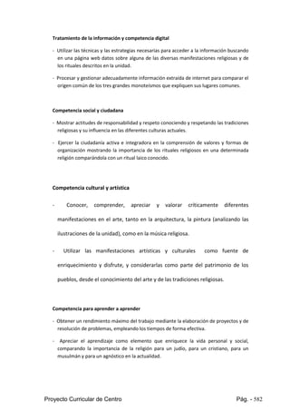 Proyecto Curricular de Centro Pág. - 582
Tratamiento de la información y competencia digital
- Utilizarlastécnicasy lasestrategiasnecesarias para acceder a la información buscando
enuna página web datos sobre alguna de las diversas manifestaciones religiosas y de
los rituales descritos en la unidad.
- Procesary gestionaradecuadamenteinformaciónextraídade internetparacomparar el
origen común de los tres grandes monoteísmos que expliquen sus lugares comunes.
Competencia social y ciudadana
- Mostrar actitudesde responsabilidadyrespetoconociendoyrespetandolastradiciones
religiosas y su influencia en las diferentes culturas actuales.
- Ejercer la ciudadanía activa e integradora en la comprensión de valores y formas de
organización mostrando la importancia de los rituales religiosos en una determinada
religión comparándola con un ritual laico conocido.
Competencia cultural y artística
- Conocer, comprender, apreciar y valorar críticamente diferentes
manifestaciones en el arte, tanto en la arquitectura, la pintura (analizando las
ilustraciones de la unidad), como en la música religiosa.
- Utilizar las manifestaciones artísticas y culturales como fuente de
enriquecimiento y disfrute, y considerarlas como parte del patrimonio de los
pueblos, desde el conocimiento del arte y de las tradiciones religiosas.
Competencia para aprender a aprender
- Obtenerunrendimientomáximodel trabajomediante laelaboraciónde proyectos y de
resolución de problemas, empleando los tiempos de forma efectiva.
- Apreciar el aprendizaje como elemento que enriquece la vida personal y social,
comparando la importancia de la religión para un judío, para un cristiano, para un
musulmán y para un agnóstico en la actualidad.
 