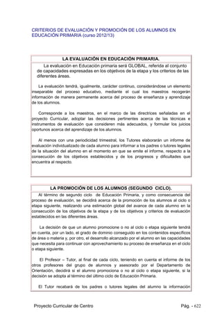 Proyecto Curricular de Centro Pág. - 622
 Reconocer algunos recursos poéticos.
 Recitar poemas con la entonación adecuada.
CRITERIOS DE EVALUACIÓN Y PROMOCIÓN DE LOS ALUMNOS EN
EDUCACIÓN PRIMARIA (curso 2012/13)
LA EVALUACIÓN EN EDUCACIÓN PRIMARIA.
La evaluación en Educación primaria será GLOBAL, referida al conjunto
de capacidades expresadas en los objetivos de la etapa y los criterios de las
diferentes áreas.
La evaluación tendrá, igualmente, carácter continuo, considerándose un elemento
inseparable del proceso educativo, mediante el cual los maestros recogerán
información de manera permanente acerca del proceso de enseñanza y aprendizaje
de los alumnos.
Corresponde a los maestros, en el marco de las directrices señaladas en el
proyecto Curricular, adoptar las decisiones pertinentes acerca de las técnicas e
instrumentos de evaluación que consideren más adecuados, y formular los juicios
oportunos acerca del aprendizaje de los alumnos.
Al menos con una periodicidad trimestral, los Tutores elaborarán un informe de
evaluación individualizado de cada alumno para informar a los padres o tutores legales
de la situación del alumno en el momento en que se emite el informe, respecto a la
consecución de los objetivos establecidos y de los progresos y dificultades que
encuentra al respecto.
LA PROMOCIÓN DE LOS ALUMNOS (SEGUNDO CICLO).
Al término de segundo ciclo de Educación Primaria, y como consecuencia del
proceso de evaluación, se decidirá acerca de la promoción de los alumnos al ciclo o
etapa siguiente, realizando una estimación global del avance de cada alumno en la
consecución de los objetivos de la etapa y de los objetivos y criterios de evaluación
establecidos en las diferentes áreas.
La decisión de que un alumno promocione o no al ciclo o etapa siguiente tendrá
en cuenta, por un lado, el grado de dominio conseguido en los contenidos específicos
de área o materia y, por otro, el desarrollo alcanzado por el alumno en las capacidades
que necesita para continuar con aprovechamiento su proceso de enseñanza en el ciclo
o etapa siguiente.
El Profesor – Tutor, al final de cada ciclo, teniendo en cuenta el informe de los
otros profesores del grupo de alumnos y asesorado por el Departamento de
 