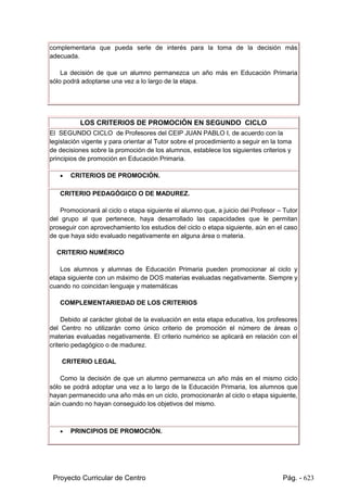 Proyecto Curricular de Centro Pág. - 623
Orientación, decidirá si el alumno promociona o no al ciclo o etapa siguiente, si la
decisión se adopta al término del último ciclo de Educación Primaria.
El Tutor recabará de los padres o tutores legales del alumno la información
complementaria que pueda serle de interés para la toma de la decisión más
adecuada.
La decisión de que un alumno permanezca un año más en Educación Primaria
sólo podrá adoptarse una vez a lo largo de la etapa.
LOS CRITERIOS DE PROMOCIÓN EN SEGUNDO CICLO
El SEGUNDO CICLO de Profesores del CEIP JUAN PABLO I, de acuerdo con la
legislación vigente y para orientar al Tutor sobre el procedimiento a seguir en la toma
de decisiones sobre la promoción de los alumnos, establece los siguientes criterios y
principios de promoción en Educación Primaria.
 CRITERIOS DE PROMOCIÓN.
CRITERIO PEDAGÓGICO O DE MADUREZ.
Promocionará al ciclo o etapa siguiente el alumno que, a juicio del Profesor – Tutor
del grupo al que pertenece, haya desarrollado las capacidades que le permitan
proseguir con aprovechamiento los estudios del ciclo o etapa siguiente, aún en el caso
de que haya sido evaluado negativamente en alguna área o materia.
CRITERIO NUMÉRICO
Los alumnos y alumnas de Educación Primaria pueden promocionar al ciclo y
etapa siguiente con un máximo de DOS materias evaluadas negativamente. Siempre y
cuando no coincidan lenguaje y matemáticas
COMPLEMENTARIEDAD DE LOS CRITERIOS
Debido al carácter global de la evaluación en esta etapa educativa, los profesores
del Centro no utilizarán como único criterio de promoción el número de áreas o
materias evaluadas negativamente. El criterio numérico se aplicará en relación con el
criterio pedagógico o de madurez.
CRITERIO LEGAL
Como la decisión de que un alumno permanezca un año más en el mismo ciclo
sólo se podrá adoptar una vez a lo largo de la Educación Primaria, los alumnos que
hayan permanecido una año más en un ciclo, promocionarán al ciclo o etapa siguiente,
aún cuando no hayan conseguido los objetivos del mismo.
 