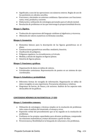 Proyecto Curricular de Centro Pág. - 634
 Significado y usos de las operaciones con números enteros. Reglas de uso de
los paréntesis en cálculos sencillos.
 Fracciones y decimales en entornos cotidianos. Operaciones con fracciones:
suma, resta, producto y cociente.
 Elaboración y utilización de estrategias personales para el cálculo mental.
 Resolución de problemas en las que intervenga la proporcionalidad directa.
Bloque 3. Álgebra.
 Traducción de expresiones del lenguaje cotidiano al algebraico y viceversa.
 Obtención de valores numéricos en fórmulas sencillas.
Bloque 4. Geometría.
 Elementos básicos para la descripción de las figuras geométricas en el
plano.
 Construcciones geométricas sencillas: mediatriz, bisectriz.
 Clasificación de polígonos.
 Polígonos regulares. La circunferencia y el círculo.
 Medida y cálculo de ángulos en figuras planas.
 Simetría de figuras planas.
Bloque 5. Funciones y gráficas.
 Organización de datos en tablas de valores.
 Coordenadas cartesianas. Representación de puntos en un sistema de ejes
coordenados.
Bloque 6. Estadística y probabilidad.
 Diferentes formas de recogida de información. Organización en tablas de
datos recogidos en una experiencia. Frecuencias absolutas y relativas.
 Diagramas de barras, de líneas y de sectores. Análisis de los aspectos más
destacables de los gráficos.
CONTENIDOS MÍNIMOS DE MATEMÁTICAS 2º ESO
Bloque 1. Contenidos comunes.
 Utilización de estrategias y técnicas simples en la resolución de problemas
tales como el análisis del enunciado, el ensayo y error.
 Expresión verbal del procedimiento que se ha seguido en la resolución de
problemas.
 Confianza en las propias capacidades para afrontar problemas, comprender
las relaciones matemáticas y tomar decisiones a partir de ellas.
 Perseverancia y flexibilidad en la búsqueda de soluciones a los problemas.
 
