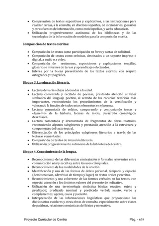 Proyecto Curricular de Centro Pág. - 639
 Comprensión de textos expositivos y explicativos, a las instrucciones para
realizar tareas, a la consulta, en diversos soportes, de diccionarios, glosarios
y otras fuentes de información, como enciclopedias, y webs educativas.
 Utilización progresivamente autónoma de las bibliotecas y de las
tecnologías de la información de modelos para la composición escrita.
Composición de textos escritos:
 Composición de textos como participación en foros y cartas de solicitud.
 Composición de textos como crónicas, destinados a un soporte impreso o
digital, a audio o a vídeo.
 Composición de resúmenes, exposiciones y explicaciones sencillas,
glosarios e informes de tareas y aprendizajes efectuados.
 Interés por la buena presentación de los textos escritos, con respeto
ortográfica y tipográfica.
Bloque 3. La educación literaria.
 Lectura de varias obras adecuadas a la edad.
 Lectura comentada y recitado de poemas, prestando atención al valor
simbólico del lenguaje poético, al sentido de los recursos retóricos más
importantes, reconociendo los procedimientos de la versificación y
valorando la función de todos estos elementos en el poema.
 Lectura comentada de relatos, comparando y contrastando temas y
elementos de la historia, formas de inicio, desarrollo cronológico,
desenlaces.
 Lectura comentada y dramatizada de fragmentos de obras teatrales,
reconociendo algunos subgéneros y prestando atención a la estructura y
componentes del texto teatral.
 Diferenciación de los principales subgéneros literarios a través de las
lecturas comentadas.
 Composición de textos de intención literaria.
 Utilización progresivamente autónoma de la biblioteca del centro.
Bloque 4. Conocimiento de la lengua.
 Reconocimiento de las diferencias contextuales y formales relevantes entre
comunicación oral y escrita y entre los usos coloquiales.
 Reconocimiento de las modalidades de la oración.
 Identificación y uso de las formas de deixis personal, temporal y espacial
(demostrativos, adverbios de tiempo y lugar) en textos orales y escritos.
 Reconocimiento y uso coherente de las formas verbales en los textos, con
especial atención a los distintos valores del presente de indicativo.
 Utilización de una terminología sintáctica básica: oración; sujeto y
predicado; predicado nominal y predicado verbal; sujeto, verbo y
complementos; agente, causa y paciente.
 Interpretación de las informaciones lingüísticas que proporcionan los
diccionarios escolares y otras obras de consulta, especialmente sobre clases
de palabras, relaciones semánticas del léxico y normativa.
 