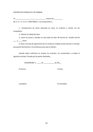 88
CONTRATO DE CONDUCTA Y DE TRABAJO
Yo, ___________________________________ alumno de __________
del C. E. I. P. y S. O. “JUAN PABLO I”, me comprometo a:
1.- Comportarme de forma adecuada en clase, sin molestar o charlar con los
compañeros.
2.- Realizar el trabajo de clase.
3.- Hacer las tareas y estudiar en casa todos los días. Mi horario de estudio será de
____ a ____ horas.
4. Llevaruna hojade seguimientode mi conductaytrabajoescolardurante un tiempo,
que pasaré diariamente a mis profesores para que la rellenen.
Estando todos conformes en aceptar los acuerdos, me comprometo a cumplir el
siguiente contrato, firmado por las partes implicadas.
VALDERRUBIO a _____ de ____________ de 201__.
El alumno, El tutor,
Los padres, El orientador,
 