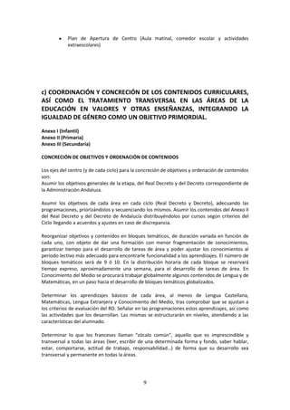 9
 Plan de Apertura de Centro (Aula matinal, comedor escolar y actividades
extraescolares)
c) COORDINACIÓN Y CONCRECIÓN DE LOS CONTENIDOS CURRICULARES,
ASÍ COMO EL TRATAMIENTO TRANSVERSAL EN LAS ÁREAS DE LA
EDUCACIÓN EN VALORES Y OTRAS ENSEÑANZAS, INTEGRANDO LA
IGUALDAD DE GÉNERO COMO UN OBJETIVO PRIMORDIAL.
Anexo I (Infantil)
Anexo II (Primaria)
Anexo III (Secundaria)
CONCRECIÓN DE OBJETIVOS Y ORDENACIÓN DE CONTENIDOS
Los ejesdel centro(yde cada ciclo) para la concreciónde objetivosyordenaciónde contenidos
son:
Asumirlos objetivosgeneralesde laetapa,del Real Decretoydel Decreto correspondiente de
la Administración Andaluza.
Asumir los objetivos de cada área en cada ciclo (Real Decreto y Decreto), adecuando las
programaciones,priorizándolosysecuenciandolosmismos.Asumirlos contenidos del AnexoII
del Real Decreto y del Decreto de Andalucía distribuyéndolos por cursos según criterios del
Ciclo llegando a acuerdos y ajustes en caso de discrepancia.
Reorganizarobjetivos y contenidos en bloques temáticos, de duración variada en función de
cada uno, con objeto de dar una formación con menor fragmentación de conocimientos,
garantizar tiempo para el desarrollo de tareas de área y poder ajustar los conocimientos al
periodolectivomásadecuadoparaencontrarle funcionalidadalosaprendizajes.El número de
bloques temáticos será de 9 ó 10. En la distribución horaria de cada bloque se reservará
tiempo expreso, aproximadamente una semana, para el desarrollo de tareas de área. En
ConocimientodelMediose procurarátrabajar globalmente algunoscontenidosde Lenguayde
Matemáticas, en un paso hacia el desarrollo de bloques temáticos globalizados.
Determinar los aprendizajes básicos de cada área, al menos de Lengua Castellana,
Matemáticas, Lengua Extranjera y Conocimiento del Medio, tras comprobar que se ajustan a
loscriteriosde evaluacióndel RD.Señalarenlasprogramaciones estos aprendizajes, así como
las actividades que los desarrollan. Las mismas se estructurarán en niveles, atendiendo a las
características del alumnado.
Determinar lo que los franceses llaman “zócalo común”, aquello que es imprescindible y
transversal a todas las áreas (leer, escribir de una determinada forma y fondo, saber hablar,
estar, comportarse, actitud de trabajo, responsabilidad…) de forma que su desarrollo sea
transversal y permanente en todas la áreas.
 