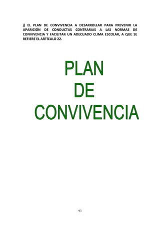 93
j) EL PLAN DE CONVIVENCIA A DESARROLLAR PARA PREVENIR LA
APARICIÓN DE CONDUCTAS CONTRARIAS A LAS NORMAS DE
CONVIVENCIA Y FACILITAR UN ADECUADO CLIMA ESCOLAR, A QUE SE
REFIERE EL ARTÍCULO 22.
 