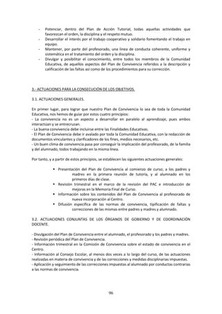 96
- Potenciar, dentro del Plan de Acción Tutorial, todas aquellas actividades que
favorezcan el orden, la disciplina y el respeto mutuo.
- Desarrollarel interés por el trabajo cooperativo y solidario fomentando el trabajo en
equipo.
- Mantener, por parte del profesorado, una línea de conducta coherente, uniforme y
sistemática en el tratamiento del orden y la disciplina.
- Divulgar y posibilitar el conocimiento, entre todos los miembros de la Comunidad
Educativa, de aquellos aspectos del Plan de Convivencia referidos a la descripción y
calificación de las faltas así como de los procedimientos para su corrección.
3.- ACTUACIONES PARA LA CONSECUCIÓN DE LOS OBJETIVOS.
3.1. ACTUACIONES GENERALES.
En primer lugar, para lograr que nuestro Plan de Convivencia lo sea de toda la Comunidad
Educativa, nos hemos de guiar por estos cuatro principios:
- La convivencia no es un aspecto a desarrollar en paralelo al aprendizaje, pues ambos
interactúan y se entrecruzan.
- La buena convivencia debe incluirse entre las Finalidades Educativas.
- El Plande Convivenciadebe iravaladopor toda la Comunidad Educativa, con la redacción de
documentos vinculantes y clarificadores de los fines, medios necesarios, etc.
- Un buenclimade convivenciapasaporconseguirlaimplicacióndel profesorado,de lafamilia
y del alumnado, todos trabajando en la misma línea.
Por tanto, y a partir de estos principios, se establecen las siguientes actuaciones generales:
 Presentación del Plan de Convivencia al comienzo de curso; a los padres y
madres en la primera reunión de tutoría, y al alumnado en los
primeros días de clase.
 Revisión trimestral en el marco de la revisión del PAC e introducción de
mejoras en la Memoria Final de Curso.
 Información sobre los contenidos del Plan de Convivencia al profesorado de
nueva incorporación al Centro.
 Difusión específica de las normas de convivencia, tipificación de faltas y
correcciones de las mismas entre padres y madres y alumnado.
3.2. ACTUACIONES CONJUNTAS DE LOS ÓRGANOS DE GOBIERNO Y DE COORDINACIÓN
DOCENTE.
- Divulgacióndel Plande Convivenciaentre el alumnado,el profesoradoylospadres y madres.
- Revisión periódica del Plan de Convivencia.
- Información trimestral en la Comisión de Convivencia sobre el estado de convivencia en el
Centro.
- Información al Consejo Escolar, al menos dos veces a lo largo del curso, de las actuaciones
realizadasenmateriade convivenciayde lascorreccionesymedidas disciplinarias impuestas.
- Aplicaciónyseguimientode lascorreccionesimpuestasal alumnadoporconductascontrarias
a las normas de convivencia.
 