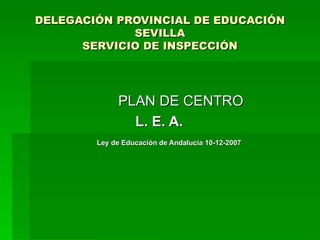 DELEGACIÓN PROVINCIAL DE EDUCACIÓN SEVILLA SERVICIO DE INSPECCIÓN PLAN DE CENTRO L. E. A.  Ley de Educación de Andalucía 10-12-2007 