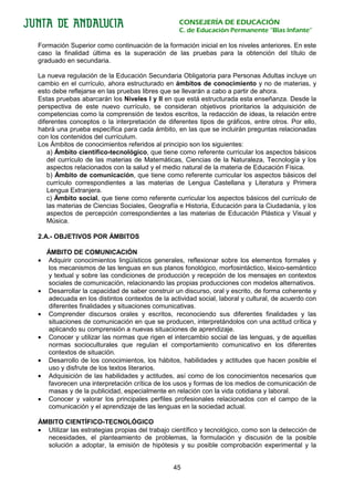 CONSEJERÍA DE EDUCACIÓN
                                                  C. de Educación Permanente “Blas Infante”

Formación Superior como continuación de la formación inicial en los niveles anteriores. En este
caso la finalidad última es la superación de las pruebas para la obtención del título de
graduado en secundaria.

La nueva regulación de la Educación Secundaria Obligatoria para Personas Adultas incluye un
cambio en el currículo, ahora estructurado en ámbitos de conocimiento y no de materias, y
esto debe reflejarse en las pruebas libres que se llevarán a cabo a partir de ahora.
Estas pruebas abarcarán los Niveles I y II en que está estructurada esta enseñanza. Desde la
perspectiva de este nuevo currículo, se consideran objetivos prioritarios la adquisición de
competencias como la comprensión de textos escritos, la redacción de ideas, la relación entre
diferentes conceptos o la interpretación de diferentes tipos de gráficos, entre otros. Por ello,
habrá una prueba específica para cada ámbito, en las que se incluirán preguntas relacionadas
con los contenidos del currículum.
Los Ámbitos de conocimientos referidos al principio son los siguientes:
   a) Ámbito científico-tecnológico, que tiene como referente curricular los aspectos básicos
   del currículo de las materias de Matemáticas, Ciencias de la Naturaleza, Tecnología y los
   aspectos relacionados con la salud y el medio natural de la materia de Educación Física.
   b) Ámbito de comunicación, que tiene como referente curricular los aspectos básicos del
   currículo correspondientes a las materias de Lengua Castellana y Literatura y Primera
   Lengua Extranjera.
   c) Ámbito social, que tiene como referente curricular los aspectos básicos del currículo de
   las materias de Ciencias Sociales, Geografía e Historia, Educación para la Ciudadanía, y los
   aspectos de percepción correspondientes a las materias de Educación Plástica y Visual y
   Música.

2.A.- OBJETIVOS POR ÁMBITOS

    ÁMBITO DE COMUNICACIÓN
•   Adquirir conocimientos lingüísticos generales, reflexionar sobre los elementos formales y
    los mecanismos de las lenguas en sus planos fonológico, morfosintáctico, léxico-semántico
    y textual y sobre las condiciones de producción y recepción de los mensajes en contextos
    sociales de comunicación, relacionando las propias producciones con modelos alternativos.
•   Desarrollar la capacidad de saber construir un discurso, oral y escrito, de forma coherente y
    adecuada en los distintos contextos de la actividad social, laboral y cultural, de acuerdo con
    diferentes finalidades y situaciones comunicativas.
•   Comprender discursos orales y escritos, reconociendo sus diferentes finalidades y las
    situaciones de comunicación en que se producen, interpretándolos con una actitud crítica y
    aplicando su comprensión a nuevas situaciones de aprendizaje.
•   Conocer y utilizar las normas que rigen el intercambio social de las lenguas, y de aquellas
    normas socioculturales que regulan el comportamiento comunicativo en los diferentes
    contextos de situación.
•   Desarrollo de los conocimientos, los hábitos, habilidades y actitudes que hacen posible el
    uso y disfrute de los textos literarios.
•   Adquisición de las habilidades y actitudes, así como de los conocimientos necesarios que
    favorecen una interpretación crítica de los usos y formas de los medios de comunicación de
    masas y de la publicidad, especialmente en relación con la vida cotidiana y laboral.
•   Conocer y valorar los principales perfiles profesionales relacionados con el campo de la
    comunicación y el aprendizaje de las lenguas en la sociedad actual.

ÁMBITO CIENTÍFICO-TECNOLÓGICO
• Utilizar las estrategias propias del trabajo científico y tecnológico, como son la detección de
  necesidades, el planteamiento de problemas, la formulación y discusión de la posible
  solución a adoptar, la emisión de hipótesis y su posible comprobación experimental y la


                                                45
 