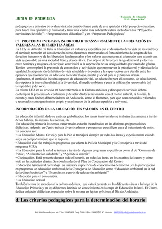 Consejería de Educación
                                                                                                           CEIP “ Virgen del Río”


pedagógicos y criterios de evaluación), aún cuando forme parte de este apartado c) del proyecto educativo,
para hacer más operativo y funcional y tener una visión más coherente estará incluido en las “Proyectos
curriculares de ciclo”, “Programaciones didácticas” y en “Propuestas Pedagógicas”

C2. PROCEDIMIENTO PARA INCORPORAR TRANSVERSALMENTE LA EDUCACIÓN EN
VALORES A LAS DIFERENTES ÁREAS
La LEA su Artículo 39 trata la Educación en valores y especifica que el desarrollo de la vida de los centros y
el currículo tomarán en consideración como elementos transversales el fortalecimiento del respeto de los
derechos humanos y de las libertades fundamentales y los valores que preparan al alumnado para asumir una
vida responsable en una sociedad libre y democrática. Con objeto de favorecer la igualdad real y efectiva
entre hombres y mujeres, el currículo contribuirá a la superación de las desigualdades por razón del género.
Tamién contemplará la presencia de contenidos y actividades que promuevan la práctica real y efectiva de la
igualdad, la adquisición de hábitos de vida saludable y deportiva y la capacitación para decidir entre las
opciones que favorezcan un adecuado bienestar físico, mental y social para sí y para los demás.
Igualmente, el currículo incluirá aspectos de educación vial, de educación para el consumo, de salud laboral,
de respeto a la interculturalidad, a la diversidad, al medio ambiente y para la utilización responsable del
tiempo libre y del ocio.
La misma LEA en su artículo 40 hace referencia a la Cultura andaluza y dice que el currículo deberá
contemplar la presencia de contenidos y de actividades relacionadas con el medio natural, la historia, la
cultura y otros hechos diferenciadores de Andalucía, como el flamenco, para que sean conocidos, valorados
y respetados como patrimonio propio y en el marco de la cultura española y universal.

INCORPORACIÓN DE LA EDUCACIÓN EN VALORES EN EL CENTRO

En educación infantil, dado su carácter globalizador, los temas transversales se trabajan diariamente a través
de los hábitos, las rutinas, las normas, etc.
 En educación primaria los temas transversales estarán incardinados en las distintas programaciones
didácticas. Además en Centro trabaja diversos planes y programas espacíficos para el tratamiento de estos.
En concreto son:
• La Educación Moral, Cívica y para la Paz se trabajará siempre en todas las áreas y especialmente cuando
surja un comportamiento que lo requiera.
• Educación vial. Se trabaja en programas que oferta la Policia Municipal y la Consejería a través del
programa MIRA
• La Educación para la salud se trabaja a través de algunos programas específicos como el de “Consumo de
frutas”, “Alimentación saludable” y “Aprende a sonreir”
• Coeducación. Está presente durante todo el horario, en todas las áreas, en los escritos del centro y sobre
todo en las actitudes diarias. Se coordina desde el Plan de Coeducación del Centro
• Educación Ambiental. Se trabaja en unidades específicas de conocimiento del medio , en la participación
en programas de educación ambiental de la Consejería de Educación como “Educación ambiental en la red
de jardines botánicos” y “Estancias en centros de educación ambiental”
• Educación para el consumidor.
• La Educación sexual
También hemos de mencionar la cultura andaluza, que estará presente en las diferentes áreas a lo largo de la
Educación Primaria y en los diferentes ámbitos de conocimiento en la etapa de Educación Infantil. El Centro
dedica unidades didácticas especiales sobre la misma en fechas próximas al Día de Andalucía.

d. Los criterios pedagógicos para la determinación del horario

               Avd. Guillermo Reyna s/n. Tfno. 950451618 Corp 798618 Fax: 950451715 C. electrón. : 04002696.edu@juntadeandalucia.es
 