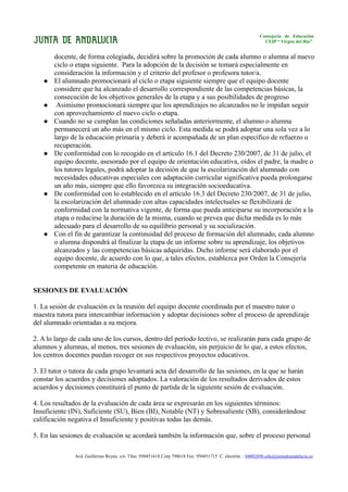 Consejería de Educación
                                                                                                           CEIP “ Virgen del Río”


       docente, de forma colegiada, decidirá sobre la promoción de cada alumno o alumna al nuevo
       ciclo o etapa siguiente. Para la adopción de la decisión se tomará especialmente en
       consideración la información y el criterio del profesor o profesora tutor/a.
      El alumnado promocionará al ciclo o etapa siguiente siempre que el equipo docente
       considere que ha alcanzado el desarrollo correspondiente de las competencias básicas, la
       consecución de los objetivos generales de la etapa y a sus posibilidades de progreso
       Asimismo promocionará siempre que los aprendizajes no alcanzados no le impidan seguir
       con aprovechamiento el nuevo ciclo o etapa.
      Cuando no se cumplan las condiciones señaladas anteriormente, el alumno o alumna
       permanecerá un año más en el mismo ciclo. Esta medida se podrá adoptar una sola vez a lo
       largo de la educación primaria y deberá ir acompañada de un plan específico de refuerzo o
       recuperación.
      De conformidad con lo recogido en el artículo 16.1 del Decreto 230/2007, de 31 de julio, el
       equipo docente, asesorado por el equipo de orientación educativa, oídos el padre, la madre o
       los tutores legales, podrá adoptar la decisión de que la escolarización del alumnado con
       necesidades educativas especiales con adaptación curricular significativa pueda prolongarse
       un año más, siempre que ello favorezca su integración socioeducativa.
      De conformidad con lo establecido en el artículo 16.3 del Decreto 230/2007, de 31 de julio,
       la escolarización del alumnado con altas capacidades intelectuales se flexibilizará de
       conformidad con la normativa vigente, de forma que pueda anticiparse su incorporación a la
       etapa o reducirse la duración de la misma, cuando se prevea que dicha medida es lo más
       adecuado para el desarrollo de su equilibrio personal y su socialización.
      Con el fin de garantizar la continuidad del proceso de formación del alumnado, cada alumno
       o alumna dispondrá al finalizar la etapa de un informe sobre su aprendizaje, los objetivos
       alcanzados y las competencias básicas adquiridas. Dicho informe será elaborado por el
       equipo docente, de acuerdo con lo que, a tales efectos, establezca por Orden la Consejería
       competente en materia de educación.


SESIONES DE EVALUACIÓN

1. La sesión de evaluación es la reunión del equipo docente coordinada por el maestro tutor o
maestra tutora para intercambiar información y adoptar decisiones sobre el proceso de aprendizaje
del alumnado orientadas a su mejora.

2. A lo largo de cada uno de los cursos, dentro del período lectivo, se realizarán para cada grupo de
alumnos y alumnas, al menos, tres sesiones de evaluación, sin perjuicio de lo que, a estos efectos,
los centros docentes puedan recoger en sus respectivos proyectos educativos.

3. El tutor o tutora de cada grupo levantará acta del desarrollo de las sesiones, en la que se harán
constar los acuerdos y decisiones adoptados. La valoración de los resultados derivados de estos
acuerdos y decisiones constituirá el punto de partida de la siguiente sesión de evaluación.

4. Los resultados de la evaluación de cada área se expresarán en los siguientes términos:
Insuficiente (IN), Suficiente (SU), Bien (BI), Notable (NT) y Sobresaliente (SB), considerándose
calificación negativa el Insuficiente y positivas todas las demás.

5. En las sesiones de evaluación se acordará también la información que, sobre el proceso personal

               Avd. Guillermo Reyna s/n. Tfno. 950451618 Corp 798618 Fax: 950451715 C. electrón. : 04002696.edu@juntadeandalucia.es
 