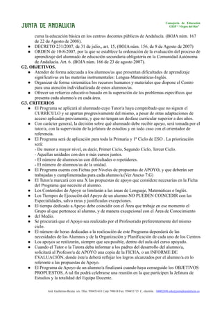 Consejería de Educación
                                                                                                          CEIP “ Virgen del Río”


      cursa la educación básica en los centros docentes públicos de Andalucía. (BOJA núm. 167
      de 22 de Agosto de 2008).
    DECRETO 231/2007, de 31 de julio,, art. 15, (BOJA núm. 156, de 8 de Agosto de 2007)
    ORDEN de 10-8-2007, por la que se establece la ordenación de la evaluación del proceso de
      aprendizaje del alumnado de educación secundaria obligatoria en la Comunidad Autónoma
      de Andalucía. Art. 6. (BOJA núm. 166 de 23 de agosto 2007).
G2. OBJETIVOS.
    Atender de forma adecuada a los alumnos/as que presentan dificultades de aprendizaje
      significativas en las materias instrumentales: Lengua-Matemáticas-Inglés.
    Organizar de forma sistemática los recursos humanos y materiales que dispone el Centro
      para una atención individualizada de estos alumnos/as.
    Ofrecer un refuerzo educativo basado en la superación de los problemas específicos que
      presenta cada alumno/a en cada área.
G3. CRITERIOS
    El Programa se aplicará al alumnado cuyo Tutor/a haya comprobado que no siguen el
      CURRÍCULO y se apartan progresivamente del mismo, a pesar de otras adaptaciones de
      acceso aplicadas previamente, y que no tengan un desfase curricular superior a dos años.
    Con carácter general, la decisión sobre qué alumnado debe recibir apoyo, será tomada por el
      tutor/a, con la supervisión de la jefatura de estudios y en todo caso con el orientador de
      referencia.
    El Programa será de aplicación para toda la Primaria y 1º Ciclo de ESO . La priorización
      será:
      - De menor a mayor nivel, es decir, Primer Ciclo, Segundo Ciclo, Tercer Ciclo.
      - Aquellas unidades con dos o más cursos juntos.
      - El número de alumnos/as con dificultades o repetidores.
      - El número de alumnos/as de la unidad.
    El Programa cuenta con Fichas por Niveles de propuestas de APOYO, y que deberán ser
      trabajadas y cumplimentadas para cada alumno/a.(Ver Anexo 7.G)
    El Tutor/a marcará con una X las propuestas de apoyo que considere necesarias en la Ficha
      del Programa que necesite el alumno.
    Los Contenidos de Apoyo se limitarán a las áreas de Lenguaje, Matemáticas e Inglés.
    Los Tiempos de Ejecución del Apoyo de un alumno NO PUEDEN COINCIDIR con las
      Especialidades, salvo raras y justificadas excepciones.
    El tiempo dedicado a Apoyo debe coincidir con el Área que trabaje en ese momento el
      Grupo al que pertenece al alumno, y de manera excepcional con el Área de Conocimiento
    del Medio.
    Se procurará que el Apoyo sea realizado por el Profesorado preferentemente del mismo
      ciclo.
    El número de horas dedicadas a la realización de este Programa dependerá de las
      necesidades de los Alumnos y de la Organización y Planificación de cada uno de los Centros
    Los apoyos se realizarán, siempre que sea posible, dentro del aula del curso apoyado.
    Cuando el Tutor o la Tutora deba informar a los padres del desarrollo del alumno/a,
      solicitará al Profesor/a de APOYO una copia de la FICHA, o un INFORME DE
      EVALUACIÓN, donde éste/a deberá reflejar los logros alcanzados por el alumno/a en lo
      referente a las propuestas de Apoyo.
    El Programa de Apoyo de un alumno/a finalizará cuando haya conseguido los OBJETIVOS
      PROPUESTOS. A tal fin podrá celebrarse una reunión en la que participen la Jefatura de
      Estudios y la totalidad del Equipo Docente.

              Avd. Guillermo Reyna s/n. Tfno. 950451618 Corp 798618 Fax: 950451715 C. electrón. : 04002696.edu@juntadeandalucia.es
 