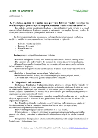 Consejería de Educación
                                                                                                           CEIP “ Virgen del Río”


contenidas en el.


 5.- Medidas a aplicar en el centro para prevenir, detectar, regular y resolver los
conflictos que se pudieran plantear para promover la convivencia en el centro.
       Las medidas a aplicar tendrán como finalidad el mejorar la convivencia, prevenir el acoso, el
maltrato infantil, la violencia de género, agresión al profesorado y personal no docente y resolver de
forma pacífica los conflictivos que se pueden plantear en el centro.

      La directora podrá delimitar las zonas que suelen producirse situaciones de conflictos y
establecer medidas preventivas consistente en el incremento de la vigilancia :

       −   Entradas y salidas del centro.
       −   Periodos de recreos.
       −   Pistas Deportivas.
       −   Aseos.

      Pautas para prevenir posibles situaciones violentas:

      - Establecer en el primer claustro unas normas de convivencia a nivel de centro y de aula.
      - Dar a conocer a los padres/madres del alumnado las normas de convivencia del centro.
      - Conocer los protocolos de actuación en los casos detectados de acoso escolar, maltrato
infantil o violencia de género.
      - Sensibilizar a los padres/madres de la necesidad de educar en un modelo de convivencia
pacífico.
      - Posibilitar la formación de una escuela de Padres/madres.
      - Definición de maltrato, acoso, y sus diferentes tipologías: físico, psíquico, sexual, ...
      - Actividades de Coeducación, igualdad entre hombres y mujeres..

  6.- Delegados/as del alumnado.
        El alumnado de cada clase de educación primaria elegirá, por sufragio directo y secreto, por
mayoría simple, durante el primer mes del curso escolar, un delegado o delegada de clase, así como
un subdelegado o subdelegada, que sustituirá a la persona que ejerce la delegación en caso de
vacante, ausencia o enfermedad, de acuerdo con el procedimiento que establezca el reglamento de
organización y funcionamiento del centro.
        Los delegados y delegadas cesarán en sus funciones al finalizar el periodo por el que fueron
elegidos, a propuesta de la asamblea de aula, por dimisión de los interesados o por apertura de
expediente disciplinario.
        Los delegados y delegadas colaborarán con el profesorado en los asuntos que afecten al
funcionamiento de la clase y, en su caso, trasladarán al tutor o tutora las sugerencias y
reclamaciones del grupo al que representan.
        Promoverán la participación de sus compañeros en la vida escolar.
        Colaborarán con el profesor/ra tutor/ra en la organización interna de la clase, cerrará las
puertas a las salidas y cuidará de la adecuada utilización del material y de las instalaciones del
centro.
        El reglamento de organización y funcionamiento del centro podrá recoger otras funciones de
los delegados y delegadas de clase.


               Avd. Guillermo Reyna s/n. Tfno. 950451618 Corp 798618 Fax: 950451715 C. electrón. : 04002696.edu@juntadeandalucia.es
 