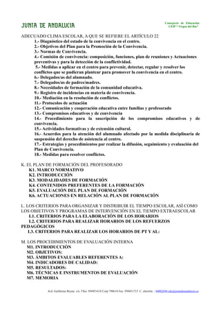 Consejería de Educación
                                                                                                         CEIP “ Virgen del Río”


ADECUADO CLIMA ESCOLAR, A QUE SE REFIERE EL ARTÍCULO 22
    1.- Diagnóstico del estado de la convivencia en el centro.
    2.- Objetivos del Plan para la Promoción de la Convivencia.
    3.- Normas de Convivencia.
    4.- Comisión de convivencia: composición, funciones, plan de reuniones y Actuaciones
    preventivas y para la detección de la conflictividad.
     5.- Medidas a aplicar en el centro para prevenir, detectar, regular y resolver los
    conflictos que se pudieran plantear para promover la convivencia en el centro.
    6.- Delegados/as del alumnado.
    7.- Delegados/as de padres/madres.
    8.- Necesidades de formación de la comunidad educativa.
    9.- Registro de incidencias en materia de convivencia.
    10.- Mediación en la resolución de conflictos.
    11.- Protocolos de actuación
    12.- Comunicación y cooperación educativa entre familias y profesorado
    13.- Compromisos educativos y de convivencia
    14.- Procedimiento para la suscripción de los compromisos educativos y de
    convivencia.
    15.- Actividades formativas y de extensión cultural.
    16.- Acuerdos para la atención del alumnado afectado por la medida disciplinaria de
    suspensión del derecho de asistencia al centro.
    17.- Estrategias y procedimientos par realizar la difusión, seguimiento y evaluación del
    Plan de Convivencia.
    18.- Medidas para resolver conflictos.

K. EL PLAN DE FORMACIÓN DEL PROFESORADO
    K1. MARCO NORMATIVO
    K2. INTRODUCCIÓN
    K3. MODALIDADES DE FORMACIÓN
    K4. CONTENIDOS PREFERENTES DE LA FORMACIÓN
    K5. EVALUACIÓN DEL PLAN DE FORMACIÓN
    K6. ACTUACIONES EN RELACIÓN AL PLAN DE FORMACIÓN

L. LOS CRITERIOS PARA ORGANIZAR Y DISTRIBUIR EL TIEMPO ESCOLAR, ASÍ COMO
LOS OBJETIVOS Y PROGRAMAS DE INTERVENCIÓN EN EL TIEMPO EXTRAESCOLAR
    L1. CRITERIOS PARA LA ELABORACIÓN DE LOS HORARIOS
    L2. CRITERIOS PARA REALIZAR HORARIOS DE LOS REFUERZOS
PEDAGÓGICOS
    L3. CRITERIOS PARA REALIZAR LOS HORARIOS DE PT Y AL:

M. LOS PROCEDIMIENTOS DE EVALUACIÓN INTERNA
  M1. INTRODUCCIÓN
  M2. OBJETIVOS:
  M3. ÁMBITOS EVALUABLES REFERENTES A:
  M4. INDICADORES DE CALIDAD:
  M5. RESULTADOS:
  M6. TÉCNICAS E INSTRUMENTOS DE EVALUACIÓN
  M7. MEMORIA

             Avd. Guillermo Reyna s/n. Tfno. 950451618 Corp 798618 Fax: 950451715 C. electrón. : 04002696.edu@juntadeandalucia.es
 