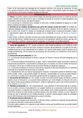CEIP CASTILLO DE ANZUR
tutora, de las correcciones que impongan por las conductas contrarias a las normas de convivencia. En todo
caso, quedará constancia escrita y se informará a los padres, madres o representantes legales del alumno o de 100
la alumna de las correcciones y medidas disciplinarias impuestas.
Reclamaciones (art. 40)
1. Plazos: Los padres, madres o representantes legales del alumnado podrán presentar en el plazo de dos días
lectivos contados a partir de la fecha en que se comunique el acuerdo de corrección o medida disciplinaria, una
reclamación contra la misma, ante quien la impuso.
En el caso de que la reclamación fuese estimada, la corrección o medida disciplinaria no figurará en el expediente académico del alumno o alumna.
2. Revisión de las medidas disciplinarias por parte del consejo escolar del centro: las medidas disciplinarias adoptadas por el director o directora en relación con las conductas del de los alumnos y alumnas a
que se refiere el art. 36 del ROC, podrán ser revisadas por el consejo escolar a instancia de los padres, madres
o representantes legales del alumnado, de acuerdo con lo establecido en el art. 127 de la Ley Orgánica.
2/2006.
A tales efectos, el director o directora convocará una sesión extraordinaria del consejo escolar en el plazo máximo de dos días lectivos, contados desde que se presente la correspondiente solicitud de revisión, para que este
órgano proceda a confirmar o revisar la decisión y proponga, si corresponde, las medidas oportunas.
Procedimiento de tramitación de la medida disciplinaria del cambio de centro (sec. 5ª)
1. Inicio del expediente (art. 41): cuando la propuesta como medida disciplinaria sea el cambio de centro
del alumno o alumna, la dirección del centro acordará la iniciación del procedimiento en el plazo de dos días,
contados desde que se tuvo conocimiento de la conducta. Con carácter previo podrá acordar la apertura de un
período de información, a fin de conocer las circunstancias del caso concreto y la conveniencia o no de iniciar el
procedimiento.
2. Instrucción del procedimiento (art. 42):
2.1. La instrucción del procedimiento se llevará a cabo por un maestro o maestra del centro designado por la
dirección.
2.2. La dirección notificará fehacientemente al padre, madre o representantes legales del alumno o alumna la
incoación del procedimiento, especificando las conductas que se le imputan, así como el nombre del instructor
o instructora, a fin de que en el plazo de dos días lectivos formulen las alegaciones oportunas.
2.3. La dirección comunicará al servicio de inspección de educación el inicio del procedimiento y lo mantendrá
informado de la tramitación del mismo hasta su resolución.
2.4. Inmediatamente antes de redactar la propuesta de resolución, el instructor/a pondrá de manifiesto el expediente al padre, madre o representantes legales del alumno/a, comunicándoles la sanción que podrá imponerse, a fin de que en el plazo de tres días lectivos puedan formular las alegaciones que estimen oportunas.
3. Recusación del instructor (art. 43): el padre, la madre o los representantes legales del alumno o alumna
podrán recusar al instructor/a. La recusación deberá plantearse por escrito dirigido a la dirección del centro,
que deberá resolver previa audiencia al instructor/a, siendo de aplicación las causas y los trámites previstos en
el art. 29 de la Ley 30/1992.
4. Medidas provisionales (art. 44): excepcionalmente, y para garantizar el normal desarrollo de la convivencia en el centro, al iniciarse el procedimiento o en cualquier momento de su instrucción, la dirección del centro
por propia iniciativa o a propuesta del instructor/a, podrá adoptar como medida provisional la suspensión del
derecho de asistencia al centro durante un período superior a tres días lectivos e inferior a un mes. Durante el
tiempo que dure la aplicación de esta medida provisional, el alumno o alumna deberá realizar las actividades
que se determinen para evitar la interrupción de su proceso formativo.
5. Resolución del procedimiento (art. 45):
5.1. A la vista de la propuesta del instructor/a, la dirección dictará y notificará la resolución del procedimiento
en el plazo de veinte días a contar desde su iniciación.
Este plazo podrá ampliarse en el supuesto de que existieran causas que lo justificaran por un periodo máximo
de otros veinte días.
PLAN DE CENTRO | PROYECTO EDUCATIVO
© 2013/2014 CEIP Castillo de Anzur

 