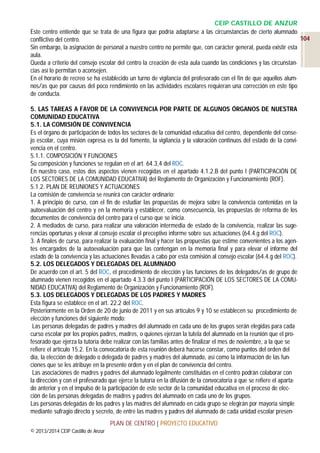 CEIP CASTILLO DE ANZUR
Este centro entiende que se trata de una figura que podría adaptarse a las circunstancias de cierto alumnado
104
conflictivo del centro.
Sin embargo, la asignación de personal a nuestro centro no permite que, con carácter general, pueda existir esta
aula.
Queda a criterio del consejo escolar del centro la creación de esta aula cuando las condiciones y las circunstancias así lo permitan o aconsejen.
En el horario de recreo se ha establecido un turno de vigilancia del profesorado con el fin de que aquellos alumnos/as que por causas del poco rendimiento en las actividades escolares requieran una corrección en este tipo
de conducta.
5. LAS TAREAS A FAVOR DE LA CONVIVENCIA POR PARTE DE ALGUNOS ÓRGANOS DE NUESTRA
COMUNIDAD EDUCATIVA
5.1. LA COMISIÓN DE CONVIVENCIA
Es el órgano de participación de todos los sectores de la comunidad educativa del centro, dependiente del consejo escolar, cuya misión expresa es la del fomento, la vigilancia y la valoración continuos del estado de la convivencia en el centro.
5.1.1. COMPOSICIÓN Y FUNCIONES
Su composición y funciones se regulan en el art. 64.3,4 del ROC.
En nuestro caso, estos dos aspectos vienen recogidas en el apartado 4.1.2.B del punto I (PARTICIPACIÓN DE
LOS SECTORES DE LA COMUNIDAD EDUCATIVA) del Reglamento de Organización y Funcionamiento (ROF).
5.1.2. PLAN DE REUNIONES Y ACTUACIONES
La comisión de convivencia se reunirá con carácter ordinario:
1. A principio de curso, con el fin de estudiar las propuestas de mejora sobre la convivencia contenidas en la
autoevaluación del centro y en la memoria y establecer, como consecuencia, las propuestas de reforma de los
documentos de convivencia del centro para el curso que se inicia.
2. A mediados de curso, para realizar una valoración intermedia de estado de la convivencia, realizar las sugerencias oportunas y elevar al consejo escolar el preceptivo informe sobre sus actuaciones (64.4.g del ROC).
3. A finales de curso, para realizar la evaluación final y hacer las propuestas que estime convenientes a los agentes encargados de la autoevaluación para que las contengan en la memoria final y para elevar el informe del
estado de la convivencia y las actuaciones llevadas a cabo por esta comisión al consejo escolar (64.4.g del ROC).
5.2. LOS DELEGADOS Y DELEGADAS DEL ALUMNADO
De acuerdo con el art. 5 del ROC, el procedimiento de elección y las funciones de los delegados/as de grupo de
alumnado vienen recogidos en el apartado 4.3.3 del punto I (PARTICIPACIÓN DE LOS SECTORES DE LA COMUNIDAD EDUCATIVA) del Reglamento de Organización y Funcionamiento (ROF).
5.3. LOS DELEGADOS Y DELEGADAS DE LOS PADRES Y MADRES
Esta figura se establece en el art. 22.2 del ROC.
Posteriormente en la Orden de 20 de junio de 2011 y en sus artículos 9 y 10 se establecen su procedimiento de
elección y funciones del siguiente modo:
Las personas delegadas de padres y madres del alumnado en cada uno de los grupos serán elegidas para cada
curso escolar por los propios padres, madres, o quienes ejerzan la tutela del alumnado en la reunión que el profesorado que ejerza la tutoría debe realizar con las familias antes de finalizar el mes de noviembre, a la que se
refiere el artículo 15.2. En la convocatoria de esta reunión deberá hacerse constar, como puntos del orden del
día, la elección de delegado o delegada de padres y madres del alumnado, así como la información de las funciones que se les atribuye en la presente orden y en el plan de convivencia del centro.
Las asociaciones de madres y padres del alumnado legalmente constituidas en el centro podrán colaborar con
la dirección y con el profesorado que ejerce la tutoría en la difusión de la convocatoria a que se refiere el apartado anterior y en el impulso de la participación de este sector de la comunidad educativa en el proceso de elección de las personas delegadas de madres y padres del alumnado en cada uno de los grupos.
Las personas delegadas de los padres y las madres del alumnado en cada grupo se elegirán por mayoría simple
mediante sufragio directo y secreto, de entre las madres y padres del alumnado de cada unidad escolar presenPLAN DE CENTRO | PROYECTO EDUCATIVO
© 2013/2014 CEIP Castillo de Anzur

 