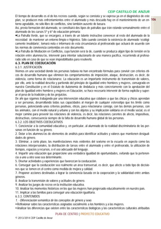 CEIP CASTILLO DE ANZUR
El tiempo de desarrollo es el de los recreos cuando, según se constata y se expresa ya en el diagnóstico de este
plan, se producen más enfrentamientos entre el alumnado y más descuido hay en el mantenimiento de un en- 106
torno agradable, no sólo libre de conflictos, sino también ausente de basura.
Así, previa formación del alumnado, se constituirá dos tipos de patrullas que irán rotando semanalmente entre el
alumnado de los cursos 5º y 6º de educación primaria:
La Patrulla Verde, que se encargará, a través de un talante instructivo convencer al resto del alumnado de la
necesidad de mantener un entorno limpio e higiénico. Sólo cuando constate la existencia de alumnado ‘ecológicamente insolidario’, tomará nota e informará de esta circunstancia al profesorado que actuará de acuerdo con
las normas de convivencia contenidas en este documento.
La Patrulla de Mediación en Conflictos, cuya función será la de, cuando se produzca algún tipo de tensión en la
relación entre alumnos/as, intervenir para intentar solucionarlo de una manera pacífica, recurriendo al profesorado sólo en caso de que se vean imposibilitados para resolverlo.
6.3. PLAN DE COEDUCACIÓN
6.3.1. JUSTIFICACIÓN
Vivimos en una sociedad donde las personas todavía no han encontrado fórmulas para convivir con criterios éticos de desarrollo humano que eliminen los comportamientos de imposición, ataque, destrucción, es decir, de
violencia, como forma de relacionarse. La educación es un importante instrumento de transmisión de valores,
por ello, ante la realidad descrita y partiendo del principio de igualdad entre hombres y mujeres, consagrado en
nuestra Constitución y en el Estatuto de Autonomía de Andalucía y más concretamente con la aprobación del
plan de igualdad entre hombres y mujeres en Educación, se hace necesario intervenir de forma explícita y superar el peso de la tradición y de los prejuicios.
De ahí que sigamos trabajando por una intervención educativa que colabore a que las chicas y chicos aprendan
a ser personas, desarrollando todas sus capacidades al margen de cualquier estereotipo que les limite como
personas, potenciando unos criterios positivos, éticos, para relacionarse consigo, con las demás personas, con
los animales, con el medio natural y urbano y con los objetos y su implicación solidaria en el medio social, es el
mejor camino para prevenir las relaciones de violencia, es decir, las relaciones carentes de afecto, impositivas,
destructivas, consecuencia siempre de la falta de desarrollo humano global de las personas.
6.3.2. LOS OBJETIVOS COEDUCATIVOS
1. Concienciar a la comunidad educativa y, en particular, al alumnado de la realidad discriminatoria de las personas en función de su género.
2. Dotar a los alumnos/as de elementos de análisis para identificar actitudes y valores que mantienen desigualdades de género.
3. Eliminar, a corto plazo, las manifestaciones más evidentes del sexismo en la escuela en aspecto como las
relaciones interpersonales, la distribución de tareas entre el alumnado y entre el profesorado, la utilización de
tiempos, espacios y recursos, o el uso adecuado del lenguaje.
4. Impartir una educación que proporcione una verdadera igualdad de oportunidades, evitando que la pertenencia a uno u otro sexo sea determinante.
5. Diseñar actividades y experiencias que favorezcan la coeducación.
6. Conseguir que la coeducación sea realmente un área transversal, es decir, que afecte a todo tipo de decisiones que se tomen en el centro como medida de mejora y calidad.
7. Proponer acciones destinadas a lograr la convivencia basada en la cooperación y la solidaridad entre ambos
géneros.
8. Analizar la transmisión de valores y actitudes de género.
9. Analizar los juegos de recreo en la institución educativa.
10. Analizar los momentos históricos en los que las mujeres han progresado educativamente en nuestro país.
11. Implicar a las familias para conseguir una educación igualitaria.
6.3.3. CONTENIDOS
1. - Diferenciación semántica de los conceptos de género y sexo.
 Reflexionar sobre las características asignadas socialmente a los hombres y a las mujeres.
 Analizar las diferencias que existen entre las características biológicas y las características culturales atribuidas
PLAN DE CENTRO | PROYECTO EDUCATIVO
© 2013/2014 CEIP Castillo de Anzur

 