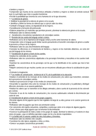 CEIP CASTILLO DE ANZUR
a hombres y mujeres.
 Comprender que muchas de las características atribuidas a hombres y mujeres se deben al contexto sociocul- 107
tural, lo cual implica que éstas se pueden transformar.
 Percibir la posibilidad que tenemos los seres humanos de ser lo que deseamos.
1.1 La violencia de género.
 Visibilizar la gravedad de la violencia de género en la escuela.
 Identificar y definir las formas de violencia que se ejercen sobre las niñas.
 Combatir el lenguaje sexista y la degradación de las mujeres.
 Sensibilización y formación del profesorado
 Elaborar propuestas y/o materiales que permitan prevenir y disminuir la violencia de género en la escuela.
 Reflexionar sobre la violencia familiar
2. - Socialización y mecanismos reproductores de estereotipos sexistas.
2.1 Revisión del uso sexista del lenguaje verbal e icónico.
 Reflexionar acerca de la importancia del lenguaje verbal y escrito como transmisor de valores.
 Comprender cómo el lenguaje puede limitar nuestro pensamiento al transmitir estereotipos de género u ocultar
la presencia y el hacer de las mujeres.
 Reflexionar sobre los usos discriminatorios del lenguaje.
 Constatar las diferencias en el tratamiento de hombres y, mujeres en los materiales didácticos, así como del
uso del lenguaje de los mismos.
2.2 Socialización de género a través de los cuentos.
 Analizar los contenidos de los cuentos.
 Reflexionar sobre las características adjudicadas a los personajes femeninos y masculinos en los cuentos tradicionales.
 Examinar las características de los personajes con los que se ha identificado en los cuentos que más le han
gustado.
 Adquirir conciencia de que muchos cuentos son un mecanismo utilizado para reforzar la socialización de género.
 Estimular la imaginación.
2.3 Los medios de comunicación: incidencia de la TV y de la publicidad en la educación.
 Analizar el contenido de los mensajes de los medios de comunicación y los valores que transmiten, constatando la presencia de estereotipos sexistas.
 Analizar la presencia de la mujer en los medios de comunicación.
 Desarrollar la capacidad crítica ante los mensajes de los medios de comunicación y la publicidad y distinguir
diferentes elementos en un anuncio publicitario.
 Analizar los valores que se transmiten en los dibujos animados y darse cuenta de la presencia de los estereotipos sexistas.
 Fomentar el uso de los medios de comunicación y los recursos audiovisuales evitando la discriminación por
razón de sexo.
2.4 Socialización de género a través de los juegos y juguetes.
 Recordar algunos de los juguetes que les han regalado a lo largo de su vida y pensar en le carácter genérico de
los mismos.
 Reflexionar sobre los juguetes que tiene una orientación sexista.
 Ser conscientes del espíritu consumista, competitivo y sexista que existe en la compra de algunos juguetes.
 Tener criterios para elegir juguetes que no fomenten la discriminación.
 Favorecer la participación de todos y todas en los juegos de equipo, disminuir la violencia y el sexismo en situaciones de juegos, y que en definitiva aprendan a jugar con los y las demás respetándose.
2.5 La familia ante el sexismo: análisis de roles masculinos y femeninos.
 Reflexionar sobre los distintos roles sexuales.
 Cuestionar los roles típicos asignados a niños y a niñas.
 Conocer sus propias características personales.
PLAN DE CENTRO | PROYECTO EDUCATIVO
© 2013/2014 CEIP Castillo de Anzur

 