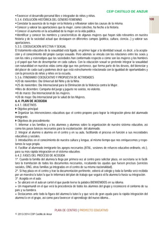 CEIP CASTILLO DE ANZUR
 Favorecer el desarrollo personal libre e integrador de niños y niñas.
108
5.3.4. EVOLUCIÓN HISTÓRICA DEL GÉNERO FEMENINO
 Constatar la ausencia de la mujer en la historia y reflexionar sobre las causas de la misma.
 Conocer y valorar las aportaciones que la mujer, como colectivo, ha hecho a la historia.
 Conocer el aumento en la actualidad de la mujer en la vida pública.
 Identificar y conocer los nombres y características de algunas mujeres que hayan sido relevantes en nuestra
historia y de la sociedad actual que destaquen en diferentes campos (política, cultura, ciencia...) y valorar sus
aportaciones.
5.3.5. COEDUCACIÓN AFECTIVA Y SEXUAL
El tratamiento educativo de la sexualidad está ligado, en primer lugar a la identidad sexual, es decir, a la aceptación y el conocimiento del propio cuerpo sexuado. Pero además se vincula con las relaciones entre los sexos y
con los roles y estereotipos que las sociedades han conformado respecto a cómo son las mujeres y los hombres
y el papel que han de desempeñar en cada cultura. Con la educación sexual se pretende integrar la sexualidad
con naturalidad en nuestras vidas como algo que nos pertenece, que forma parte de los deseos, del bienestar y
del placer de cada cual y podemos decir que está estrechamente relacionada con la igualdad de oportunidades y
con la presencia de niñas y niños en la escuela.
5.3.6. ITINERARIO COEDUCATIVO Y PROPUESTA DE ACTIVIDADES
20 de noviembre: Día Universal del Niño y de la Niña.
25 de noviembre: Día Internacional para la Eliminación de la Violencia contra la Mujer.
Mes de diciembre: Campaña del juego y juguete no sexista, no violento.
8 de marzo: Día Internacional de las mujeres.
28 de mayo: Día Internacional por la salud de las Mujeres.
6.4. PLAN DE ACOGIDA
6.4.1. OBJETIVOS
 Objetivo principal:
 Organizar las intervenciones educativas que el centro propone para lograr la integración plena del alumnado
inmigrante.
 Objetivos de procedimiento:
1. Informar a las familias y a los alumnos y alumnas sobre la organización de nuestro sistema educativo, así
como los pasos básicos necesarios para la escolarización del alumnado.
2. Integrar al alumno o alumna en el centro y en su aula, facilitando el proceso en función a sus necesidades
educativas y sociales.
3. Introducirlos en el conocimiento de nuestra cultura y lengua, al mismo tiempo que nos enriquecemos y respetamos la suya propia.
4. Facilitar al alumnado inmigrante los apoyos necesarios (ATAL, sesiones de refuerzo educativo ordinario, etc.),
para su más rápida integración en el sistema educativo.
6.4.2. FASES DEL PROCESO DE ACOGIDA
1ª. Cuando la familia del alumno/a llega por primera vez al centro para solicitar plaza, en secretaría se le facilitará la tramitación de todos los documentos necesarios, recabando las ayudas que fuesen precisas (servicios
sociales, ONG, otras familias ya integradas en el centro de su misma nacionalidad).
2ª. Si hay plaza en el centro y trae la documentación pertinente, volverá al colegio y toda la familia será recibida
por un maestro/a tutor/a que le informará del plan de trabajo que seguirá el/la alumno/a hasta su integración.
3ª. Acogida en el aula:
Se ubicará en el aula un cartel el que puede leerse la palabra BIENVENIDOS en su idioma.
Un mapamundi en el que verá la procedencia de todos los alumnos del grupo y reconocerá el contorno de su
país y su bandera.
Destacamos ante todo la figura del alumno/a tutor/a y que será de gran ayuda para la rápida integración del
alumno/a en el grupo, así como para favorecer el aprendizaje del nuevo idioma...

PLAN DE CENTRO | PROYECTO EDUCATIVO
© 2013/2014 CEIP Castillo de Anzur

 