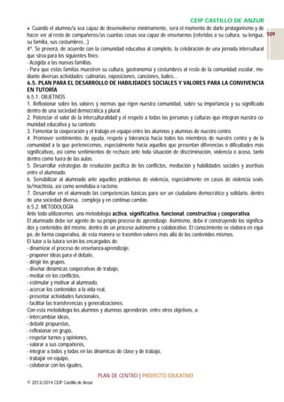 CEIP CASTILLO DE ANZUR
Cuando el alumno/a sea capaz de desenvolverse mínimamente, será el momento de darle protagonismo y de
hacer ver al resto de compañeros/as cuantas cosas sea capaz de enseñarnos (referidas a su cultura, su lengua, 109
su familia, sus costumbres...)
4ª. Se preverá, de acuerdo con la comunidad educativa al completo, la celebración de una jornada intercultural
que sirva para los siguientes fines:
- Acogida a las nuevas familias.
- Para que estas famitas muestren su cultura, gastronomía y costumbres al resto de la comunidad escolar, mediante diversas actividades: culinarias, exposiciones, canciones, bailes…
6.5. PLAN PARA EL DESARROLLO DE HABILIDADES SOCIALES Y VALORES PARA LA CONVIVENCIA
EN TUTORÍA
6.5.1. OBJETIVOS
1. Reflexionar sobre los valores y normas que rigen nuestra comunidad, sobre su importancia y su significado
dentro de una sociedad democrática y plural.
2. Potenciar el valor de la interculturalidad y el respeto a todas las personas y culturas que integran nuestra comunidad educativa y su contexto.
3. Fomentar la cooperación y el trabajo en equipo entre los alumnos y alumnas de nuestro centro.
4. Promover sentimientos de ayuda, respeto y tolerancia hacia todos los miembros de nuestro centro y de la
comunidad a la que pertenecemos, especialmente hacia aquellos que presentan diferencias o dificultades más
significativas, así como sentimientos de rechazo ante toda situación de discriminación, violencia o acoso, tanto
dentro como fuera de las aulas.
5. Desarrollar estrategias de resolución pacífica de los conflictos, mediación y habilidades sociales y asertivas
entre el alumnado.
6. Sensibilizar al alumnado ante aquellos problemas de violencia, especialmente en casos de violencia sexista/machista, así como xenofobia o racismo.
7. Desarrollar en el alumnado las competencias básicas para ser un ciudadano democrático y solidario, dentro
de una sociedad diversa, compleja y en continuo cambio.
6.5.2. METODOLOGÍA
Ante todo utilizaremos una metodología activa, significativa, funcional, constructiva y cooperativa.
El alumnado debe ser agente de su propio proceso de aprendizaje. Asimismo, debe ir construyendo los significados y contenidos del mismo, dentro de un proceso autónomo y colaborativo. El conocimiento se elabora en equipo, de forma cooperativa, de esta manera se trasmiten valores más allá de los contenidos mismos.
El tutor o la tutora serán los encargados de:
- dinamizar el proceso de enseñanza-aprendizaje,
- proponer ideas para el debate,
- dirigir los grupos,
- diseñar dinámicas cooperativas de trabajo,
- mediar en los conflictos,
- estimular y motivar al alumnado,
- acercar los contenidos a la vida real,
- presentar actividades funcionales,
- facilitar las transferencias y generalizaciones.
Con esta metodología los alumnos y alumnas aprenderán, entre otros objetivos, a:
- intercambiar ideas,
- debatir propuestas,
- reflexionar en grupo,
- respetar turnos y opiniones,
- valorar a sus compañeros,
- integrar a todos y todas en las dinámicas de clase y de trabajo,
- trabajar en equipo,
- colaborar con los iguales,
PLAN DE CENTRO | PROYECTO EDUCATIVO
© 2013/2014 CEIP Castillo de Anzur

 