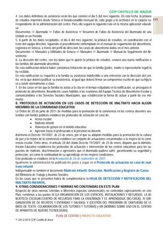 CEIP CASTILLO DE ANZUR
4. Los datos definitivos de asistencia serán los que consten el día 5 del mes siguiente. En esta fecha, la jefatura
de estudios imprimirá desde Séneca el listado-estadillo mensual de cada grupo y lo archivará en la carpeta co- 111
rrespondiente de la administración del centro. Para ello seguirá la siguiente ruta en la misma aplicación educativa:
Documentos  Alumnado  Faltas de Asistencia  Resumen de Faltas de Asistencia del Alumnado de una
Unidad en un Período
5. A partir de los datos recopilados, el día 6 del mes siguiente, la jefatura de estudios, en coordinación con el
resto del equipo directivo, siguiendo el procedimiento contemplado en el manual de seguimiento del absentismo,
registrará en Séneca, a través del perfil de dirección, los casos de absentismo dados en el mes anterior.
Documentos  Manuales y Utilidades de Séneca  Manuales  Alumnado  Manual de Seguimiento del Absentismo
6. La dirección del centro, con los datos que le aporte la jefatura de estudios, enviará una nueva notificación a
las familias del alumnado absentista.
De esta notificación deberá haber constancia fehaciente de que la familia (padre, madre o representante legal) la
ha recibido.
En esta notificación se requerirá a la familia su asistencia indefectible a una entrevista con la dirección del centro, en la que deberá justificar su inasistencia, al igual que deberá firmar un compromiso escrito de que su hijo/a
va a asistir normalmente a clase.
7. En los casos en los que la familia no asista a la cita en el tiempo estipulado en la notificación, se proseguirá el
protocolo de absentismo, llevando los casos habidos a las reuniones del Equipo Técnico de Absentismo Escolar y
comunicándolos a los Servicios Sociales Municipales, que establecerán la forma de actuar a partir de ese momento.
8. PROTOCOLO DE ACTUACIÓN EN LOS CASOS DE DETECCIÓN DE MALTRATO HACIA ALGÚN
MIEMBRO DE LA COMUNIDAD EDUCATIVA
La Orden de 20 de junio de 2011 de medidas para la promoción de la convivencia en los centros docentes sostenidos con fondos públicos establece los protocolos de actuación en caso de:
 Acoso escolar
 Maltrato infantil
 Violencia de género en el ámbito educativo
 Agresión hacia el profesorado o al personal no docente
Asimismo el Decreto 19/2007, de 23 de enero, por el que se adoptan medidas para la promoción de la cultura
de paz y la mejora de la convivencia establece un conjunto de actuaciones encaminadas a la mejora de la convivencia escolar. Entre otras, el artículo 34 del citado Decreto 19/2007, de 23 de enero, dispone que la Administración Educativa establecerá los protocolos de actuación e intervención de los centros educativos para los supuestos de maltrato, discriminación o agresiones que el alumnado pudiera sufrir, garantizando su seguridad y
protección, así como la continuidad de su aprendizaje en las mejores condiciones.
Este protocolo se establece en la Resolución de 26 de septiembre de 2007.
Igualmente la administración ha publicado los pasos a seguir en el Protocolo de actuación en caso de maltrato infantil.
Indispensable es también el documento Maltrato Infantil: Detección, Notificación y Registro de Casos
del Ministerio de Trabajo y Asuntos Sociales.
En los casos que se presenten habrá de cumplimentarse la HOJA DE DETECCIÓN Y NOTIFICACIÓN DEL
MALTRATO INFANTIL.
9. OTRAS CONSIDERACIONES Y NORMAS NO CONTENIDAS EN ESTE PLAN
Respecto de otras normas referidas a diferentes aspectos convivenciales no contenidas expresamente en este
Plan, remitimos a los puntos III (LA ORGANIZACIÓN DE LOS ESPACIOS, INSTALACIONES Y RECURSOS. LA BIBLIOTECA ESCOLAR/CENTRO DE RECURSOS PARA LA ENSEÑANZA Y EL APRENDIZAJE (BE/CREA)), IV (ORGANIZACIÓN DE DE RECREOS Y ENTRADAS Y SALIDAS), V (GESTIÓN DEL PROGRAMA DE GRATUIDAD DE LIBROS DE TEXTO: COLABORACIÓN DE LOS TUTORES Y TUTORAS) y VIII (NORMAS SOBRE USO EN EL CENTRO
DE APARATOS DE NUEVAS TECNOLOGÍAS)
PLAN DE CENTRO | PROYECTO EDUCATIVO
© 2013/2014 CEIP Castillo de Anzur

 