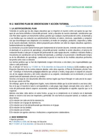 CEIP CASTILLO DE ANZUR
113

IV.2. NUESTRO PLAN DE ORIENTACION Y ACCIÓN TUTORIAL
Volver sumario PROYECTO EDUCATIVO

1. LA JUSTIFICACIÓN DEL PLAN
Teniendo en cuenta que las dos etapas educativas que se imparten en nuestro centro son quizás las que marquen de una forma definitiva el desarrollo personal, social y educativo de nuestro alumnado, consideramos que
este Plan debe suponer un instrumento realista y positivo que coadyuve al profesorado del centro, al alumnado y
a sus familias que esa evolución sea auténticamente formativa en valores, destrezas, capacidades y competencias que desemboquen una adaptación a la sociedad y al medio sin complejos, productiva, cooperativa y solidaria de nuestro alumnado. Asimismo, deberá prepararlo para afrontar con éxito las etapas educativas superiores,
fundamentalmente las obligatorias.
La orientación y la acción tutorial forman parte fundamental de la función docente, teniendo como metas orientar
al alumnado en su proceso de aprendizaje y desarrollo personal, coordinar la acción educativa y el proceso de
evaluación llevado a cabo por el conjunto del profesorado de cada equipo docente, establecer relaciones fluidas y
mecanismos de coordinación con las familias del alumnado, y contribuir a la prevención e identificación temprana de las dificultades de aprendizaje, coordinando la puesta en marcha de las medidas educativas pertinentes
tan pronto como estas se detecten.
Las normas jurídicas que se han ido implantando recogen referencias a esta labor y las responsabilidades que
caben a cada profesional.
Así, el artículo 127 de la Ley 17/2007 de 10 de diciembre de Educación de Andalucía (LEA) establece que los
Proyectos Educativos de los centros deberán abordar, entre otros aspectos, el Plan de Orientación y Acción Tutorial: “Constituye el instrumento pedagógico-didáctico que articula a medio y largo plazo el conjunto de actuaciones de los equipos docentes y del centro educativo en su conjunto, relacionados con la orientación y la acción
tutorial tanto del alumnado como de sus familias.”
Veremos a lo largo de este documentos diferentes normas legales que hacen hincapié en cada uno de los aspectos de que consta este Plan.
Sin embargo, aparte de las obligaciones legales, nunca debemos olvidar que la acción tutorial es una tarea colectiva en la que el maestro/a tutor/a correspondiente a cada grupo, bajo ningún concepto debe verse solo/a. El
resto del profesorado deberá cooperar asesorando, comunicando, participando en aquellos aspectos que se le
requieran.
Además esta labor, debe abrirse en varios frentes, ya que no es simplemente en el contacto con el alumnado
donde se encierra esta tarea tan importante y primordial. De esta forma la actuación tutorial, se realizará, entre
otras formas:
a) En relación con cada uno de los alumnos/as.
b) En relación con el grupo de alumnos/as.
c) En relación con el reto del profesorado que interviene en el grupo.
d) En relación con las familias.
e) En relación con el Centro.
f) En relación con agentes externos e instituciones u organizaciones colaboradoras.
2. BASE NORMATIVA
 Aspectos generales:
LEY ORGÁNICA 2/2006, de 3 de mayo, de Educación.
LEY 17/2007, de 10 de diciembre, de Educación de Andalucía.

PLAN DE CENTRO | PROYECTO EDUCATIVO
© 2013/2014 CEIP Castillo de Anzur

 
