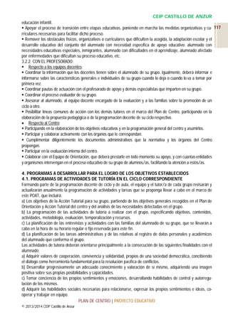 CEIP CASTILLO DE ANZUR
educación infantil.
 Apoyar el proceso de transición entre etapas educativas, poniendo en marcha las medidas organizativas y cu- 117
rriculares necesarias para facilitar dicho proceso.
 Remover los obstáculos físicos, organizativos o curriculares que dificulten la acogida, la adaptación escolar y el
desarrollo educativo del conjunto del alumnado con necesidad específica de apoyo educativo: alumnado con
necesidades educativas especiales, inmigrantes, alumnado con dificultades en el aprendizaje, alumnado afectado
por enfermedades que dificultan su proceso educativo, etc.
3.2.2. CON EL PROFESORADO:
 Respecto a los equipos docentes:
 Coordinar la información que los docentes tienen sobre el alumnado de su grupo. Igualmente, deberá informar e
informarse sobre las características generales e individuales de su grupo cuando lo deja o cuando lo va a tomar por
primera vez.
 Coordinar pautas de actuación con el profesorado de apoyo y demás especialistas que imparten en su grupo.
 Coordinar el proceso evaluador de su grupo.
 Asesorar al alumnado, al equipo docente encargado de la evaluación y a las familias sobre la promoción de un
ciclo a otro.
 Posibilitar líneas comunes de acción con los demás tutores en el marco del Plan de Centro, participando en la
elaboración de la propuesta pedagógica o de la programación docente de su ciclo respectivo.
 Respecto al Centro:
 Participando en la elaboración de los objetivos educativos y en la programación general del centro y asumirlos.
 Participar y colaborar activamente con los órganos que le correspondan.
 Cumplimentar diligentemente los documentos administrativos que la normativa y los órganos del Centro
propongan.
 Participar en la evaluación interna del centro.
 Colaborar con el Equipo de Orientación, que deberá prestarle en todo momento su apoyo, y con cuantas entidades
y organismos intervengan en el proceso educativo de su grupo de alumnos/as, facilitando la atención a éstos/as.
4. PROGRAMAS A DESARROLLAR PARA EL LOGRO DE LOS OBJETIVOS ESTABLECIDOS
4.1. PROGRAMAS DE ACTIVIDADES DE TUTORÍA EN EL CICLO CORRESPONDIENTE
Formando parte de la programación docente de ciclo y de aula, el equipo y el tutor/a de cada grupo revisarán y
actualizarán anualmente la programación de actividades y tareas que se proponga llevar a cabo en el marco de
este POAT, que incluirá:
a) Los objetivos de la Acción Tutorial para su grupo, partiendo de los objetivos generales recogidos en el Plan de
Orientación y Acción Tutorial del centro y del análisis de las necesidades detectadas en el grupo.
b) La programación de las actividades de tutoría a realizar con el grupo, especificando objetivos, contenidos,
actividades, metodología, evaluación, temporalización y recursos.
c) La planificación de las entrevistas y actividades con las familias del alumnado de su grupo, que se llevarán a
cabo en la hora de su horario regular o fijo reservada para este fin.
d) La planificación de las tareas administrativas y de las relativas al registro de datos personales y académicos
del alumnado que conforma el grupo.
Las actividades de tutoría deberán orientarse principalmente a la consecución de las siguientes finalidades con el
alumnado:
a) Adquirir valores de cooperación, convivencia y solidaridad, propios de una sociedad democrática, concibiendo
el diálogo como herramienta fundamental para la resolución pacífica de conflictos.
b) Desarrollar progresivamente un adecuado conocimiento y valoración de sí mismo, adquiriendo una imagen
positiva sobre sus propias posibilidades y capacidades.
c) Tomar conciencia de los propios sentimientos y emociones, desarrollando habilidades de control y autorregulación de los mismos.
d) Adquirir las habilidades sociales necesarias para relacionarse, expresar los propios sentimientos e ideas, cooperar y trabajar en equipo.
PLAN DE CENTRO | PROYECTO EDUCATIVO
© 2013/2014 CEIP Castillo de Anzur

 