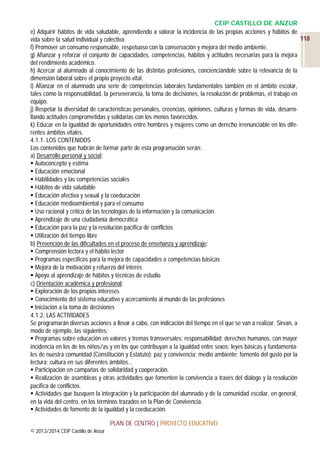 CEIP CASTILLO DE ANZUR
e) Adquirir hábitos de vida saludable, aprendiendo a valorar la incidencia de las propias acciones y hábitos de
118
vida sobre la salud individual y colectiva.
f) Promover un consumo responsable, respetuoso con la conservación y mejora del medio ambiente.
g) Afianzar y reforzar el conjunto de capacidades, competencias, hábitos y actitudes necesarias para la mejora
del rendimiento académico.
h) Acercar al alumnado al conocimiento de las distintas profesiones, concienciándole sobre la relevancia de la
dimensión laboral sobre el propio proyecto vital.
i) Afianzar en el alumnado una serie de competencias laborales fundamentales también en el ámbito escolar,
tales como la responsabilidad, la perseverancia, la toma de decisiones, la resolución de problemas, el trabajo en
equipo.
j) Respetar la diversidad de características personales, creencias, opiniones, culturas y formas de vida, desarrollando actitudes comprometidas y solidarias con los menos favorecidos.
k) Educar en la igualdad de oportunidades entre hombres y mujeres como un derecho irrenunciable en los diferentes ámbitos vitales.
4.1.1. LOS CONTENIDOS
Los contenidos que habrán de formar parte de esta programación serán:
a) Desarrollo personal y social:
 Autoconcepto y estima
 Educación emocional
 Habilidades y las competencias sociales
 Hábitos de vida saludable
 Educación afectiva y sexual y la coeducación
 Educación medioambiental y para el consumo
 Uso racional y crítico de las tecnologías de la información y la comunicación
 Aprendizaje de una ciudadanía democrática
 Educación para la paz y la resolución pacífica de conflictos
 Utilización del tiempo libre
b) Prevención de las dificultades en el proceso de enseñanza y aprendizaje:
 Comprensión lectora y el hábito lector
 Programas específicos para la mejora de capacidades o competencias básicas
 Mejora de la motivación y refuerzo del interés
 Apoyo al aprendizaje de hábitos y técnicas de estudio
c) Orientación académica y profesional:
 Exploración de los propios intereses
 Conocimiento del sistema educativo y acercamiento al mundo de las profesiones
 Iniciación a la toma de decisiones
4.1.2. LAS ACTIVIDADES
Se programarán diversas acciones a llevar a cabo, con indicación del tiempo en el que se van a realizar. Sirvan, a
modo de ejemplo, las siguientes:
 Programas sobre educación en valores y tremas transversales: responsabilidad; derechos humanos, con mayor
incidencia en los de los niños/as y en los que contribuyan a la igualdad entre sexos; leyes básicas y fundamentales de nuestra comunidad (Constitución y Estatuto); paz y convivencia; medio ambiente; fomento del gusto por la
lectura; cultura en sus diferentes ámbitos…
 Participación en campañas de solidaridad y cooperación.
 Realización de asambleas y otras actividades que fomenten la convivencia a través del diálogo y la resolución
pacífica de conflictos.
 Actividades que busquen la integración y la participación del alumnado y de la comunidad escolar, en general,
en la vida del centro, en los términos trazados en la Plan de Convivencia.
 Actividades de fomento de la igualdad y la coeducación.
PLAN DE CENTRO | PROYECTO EDUCATIVO
© 2013/2014 CEIP Castillo de Anzur

 