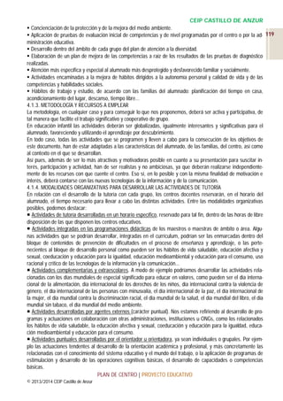 CEIP CASTILLO DE ANZUR
 Concienciación de la protección y de la mejora del medio ambiente.
 Aplicación de pruebas de evaluación inicial de competencias y de nivel programadas por el centro o por la ad- 119
ministración educativa.
 Desarrollo dentro del ámbito de cada grupo del plan de atención a la diversidad.
 Elaboración de un plan de mejora de las competencias a raíz de los resultados de las pruebas de diagnóstico
realizadas.
 Atención más específica y especial al alumnado más desprotegido y desfavorecido familiar y socialmente.
 Actividades encaminadas a la mejora de hábitos dirigidos a la autonomía personal y calidad de vida y de las
competencias y habilidades sociales.
 Hábitos de trabajo y estudio, de acuerdo con las familias del alumnado: planificación del tiempo en casa,
acondicionamiento del lugar, descanso, tiempo libre…
4.1.3. METODOLOGÍA Y RECURSOS A EMPLEAR
La metodología, en cualquier caso y para conseguir lo que nos proponemos, deberá ser activa y participativa, de
tal manera que facilite el trabajo significativo y cooperativo de grupo.
En educación infantil las actividades deberán ser globalizadas, igualmente interesantes y significativas para el
alumnado, favoreciendo y utilizando el aprendizaje por descubrimiento.
En todo caso, todas las actividades que se programen y lleven a cabo para la consecución de los objetivos de
este documento, han de estar adaptadas a las características del alumnado, de las familias, del centro, así como
al contexto en el que se desarrollan.
Así pues, además de ser lo más atractivas y motivadoras posible en cuanto a su presentación para suscitar interés, participación y actividad, han de ser realistas y no ambiciosas, ya que deberán realizarse independientemente de los recursos con que cuente el centro. Eso sí, en lo posible y con la misma finalidad de motivación e
interés, deberá contarse con las nuevas tecnologías de la información y de la comunicación.
4.1.4. MODALIDADES ORGANIZATIVAS PARA DESARROLLAR LAS ACTIVIDADES DE TUTORÍA
En relación con el desarrollo de la tutoría con cada grupo, los centros docentes reservarán, en el horario del
alumnado, el tiempo necesario para llevar a cabo las distintas actividades. Entre las modalidades organizativas
posibles, podemos destacar:
 Actividades de tutoría desarrolladas en un horario específico, reservado para tal fin, dentro de las horas de libre
disposición de las que disponen los centros educativos.
 Actividades integradas en las programaciones didácticas de los maestros o maestras de ámbito o área. Algunas actividades que se podrían desarrollar, integradas en el currículum, podrían ser las enmarcadas dentro del
bloque de contenidos de prevención de dificultades en el proceso de enseñanza y aprendizaje, o las pertenecientes al bloque de desarrollo personal como pueden ser los hábitos de vida saludable, educación afectiva y
sexual, coeducación y educación para la igualdad, educación medioambiental y educación para el consumo, uso
racional y crítico de las tecnologías de la información y la comunicación...
 Actividades complementarias y extraescolares. A modo de ejemplo podríamos desarrollar las actividades relacionadas con los días mundiales de especial significado para educar en valores, como pueden ser el día internacional de la alimentación, día internacional de los derechos de los niños, día internacional contra la violencia de
género, el día internacional de las personas con minusvalía, el día internacional de la paz, el día internacional de
la mujer, el día mundial contra la discriminación racial, el día mundial de la salud, el día mundial del libro, el día
mundial sin tabaco, el día mundial del medio ambiente.
 Actividades desarrolladas por agentes externos (carácter puntual). Nos estamos refiriendo al desarrollo de programas y actuaciones en colaboración con otras administraciones, instituciones u ONGs, como los relacionados
los hábitos de vida saludable, la educación afectiva y sexual, coeducación y educación para la igualdad, educación medioambiental y educación para el consumo.
 Actividades puntuales desarrolladas por el orientador u orientadora, ya sean individuales o grupales. Por ejemplo las actuaciones tendentes al desarrollo de la orientación académica y profesional, y más concretamente las
relacionadas con el conocimiento del sistema educativo y el mundo del trabajo, o la aplicación de programas de
estimulación y desarrollo de las operaciones cognitivas básicas, el desarrollo de capacidades o competencias
básicas.
PLAN DE CENTRO | PROYECTO EDUCATIVO
© 2013/2014 CEIP Castillo de Anzur

 