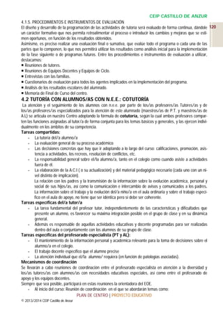 CEIP CASTILLO DE ANZUR
4.1.5. PROCEDIMIENTOS E INSTRUMENTOS DE EVALUACIÓN
El diseño y desarrollo de la programación de las actividades de tutoría será evaluado de forma continua, dándole 120
un carácter formativo que nos permita retroalimentar el proceso e introducir los cambios y mejoras que se estimen oportunos, en función de los resultados obtenidos.
Asimismo, es preciso realizar una evaluación final o sumativa, que evalúe todo el programa o cada una de las
partes que lo componen, lo que nos permitirá utilizar los resultados como análisis inicial para la implementación
de la fase siguiente o de programas futuros. Entre los procedimientos e instrumentos de evaluación a utilizar,
destacamos:
 Reuniones de tutores.
 Reuniones de Equipos Docentes y Equipos de Ciclo.
 Entrevistas con las familias.
 Cuestionarios de evaluación para todos los agentes implicados en la implementación del programa.
 Análisis de los resultados escolares del alumnado.
 Memoria de Final de Curso del centro.

4.2 TUTORÍA CON ALUMNOS/AS CON N.E.E.: COTUTORÍA
La atención y el seguimiento de los alumnos con n.e.e. por parte de los/as profesores/as Tutores/as y de
los/as profesores/as especializados para la atención de este alumnado (maestros/as de P.T. y maestros/as de
A.L) se articula en nuestro Centro adoptando la fórmula de cotutoría, según la cual ambos profesores comparten las funciones asignadas al tutor/a de forma conjunta para los temas básicos y generales, y las ejercen individualmente en los ámbitos de su competencia.
Tareas compartidas:
- La tutoría del/a alumno/a
- La evaluación general de su proceso académico
- Las decisiones concretas que hay que ir adoptando a lo largo del curso: calificaciones, promoción, asistencia a actividades, los recreos, resolución de conflictos, etc.
- La responsabilidad general sobre el/la alumno/a, tanto en el colegio como cuando asiste a actividades
fuera de él.
- La elaboración de la A.C.I ( o su actualización) y del material pedagógico necesario (cada uno con un nivel distinto de implicación).
La relación con los padres y la transmisión de la información sobre la evolución académica, personal y
social de sus hijos/as, así como la comunicación e intercambio de avisos y comunicados a los padres.
La información sobre el trabajo y la evolución del/a niño/a en el aula ordinaria y sobre el trabajo específico en el aula de apoyo, no tiene que ser idéntica pero sí debe ser coherente.
Tareas específicas del/a tutor/a
- La tarea fundamental del profesor tutor, independientemente de las características y dificultades que
presente un alumno, es favorecer su máxima integración posible en el grupo de clase y en su dinámica
general.
- Además es responsable de aquellas actividades educativas y docente programadas para ser realizadas
dentro del aula o conjuntamente con los alumnos de su grupo de clase.
Tareas específicas del profesorado especialista (PT y AL):
- El mantenimiento de la información personal y académica relevante para la toma de decisiones sobre el
alumno/a en el colegio.
- El trabajo docente específico que el alumno precise
- La atención individual que el/la alumno/ requiera (en función de patologías asociadas).
Mecanismos de coordinación
Se llevarán a cabo reuniones de coordinación entre el profesorado especialista en atención a la diversidad y
los/as tutores/as con alumnos/as con necesidades educativas especiales, así como entre el profesorado de
apoyo y los equipos docentes.
Siempre que sea posible, participará en estas reuniones la orientadora del EOE.
- Al inicio del curso: Reunión de coordinación en el que se abordarán temas como:
PLAN DE CENTRO | PROYECTO EDUCATIVO
© 2013/2014 CEIP Castillo de Anzur

 