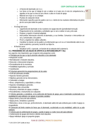 CEIP CASTILLO DE ANZUR
o el horario del alumnado con n.e.e.
o Las horas en las que el trabajo lo van a realizar en el aula con el resto de compañeros/as y 121
aquellas en las que su tarea la van a llevar a cabo en el aula de apoyo.
o Material con el que se va a trabajar.
o Pruebas de evaluación inicial.
o Información específica para los padres con n.e.e. dentro de las reuniones informativas de principio de curso para todos los padres.
o ..
- A lo largo del curso:
o seguimiento del alumnado en las reuniones de equipo docente (periodicidad mensual).
o Programación de los contenidos y actividades que se van a realizar en una y otra aula.
o Preparar y repartir el material adaptado
o Intercambiar información referente al alumnado y a sus familias. Comunicar e intercambiar avisos y comunicados a los padres.
o Prever y organizar las salidas culturales.
o Coordinar la relación con los padres y la información que se le va a ir transmitiendo sobre la evolución académica, personal y social de sus hijos/as
- Al final de curso:
o Actualizar la ACI, si procede, en función de la evolución del/a alumno/a.
4.3. PROGRAMAS DE LAS AULAS DE APOYO A LA INTEGRACIÓN (PT Y AL)
Los aspectos más importantes que recogerán estos programas serán:
a) Principios por los que se rige la atención educativa a este alumnado:
 Integración escolar.
 Normalización e inclusión educativa.
 Detección e intervención temprana.
 Personalización de la enseñanza.
 Flexibilidad organizativa y curricular.
 Coordinación.
b) Estructura general de las programaciones de las aulas:
 Perfil del alumnado atendido.
 Aspectos horarios generales.
 Objetivos generales de las intervenciones.
 Contenidos a trabajar.
 Áreas, competencias y capacidades a reforzar.
 Aspectos metodológicos generales.
 Actividades tipo a desarrollar.
 Recursos y materiales de apoyo a emplear.
 Procedimientos e instrumentos de evaluación.
c) Criterios generales a considerar, en la confección del horario de apoyo, para el alumnado escolarizado en la
modalidad de aula ordinaria con apoyos en períodos variables:
 Apoyo dentro y fuera del aula ordinaria.
 Apoyo previo, simultáneo o posterior.
 Momentos o áreas en las que, preferentemente, el alumnado saldrá del aula ordinaria para recibir el apoyo correspondiente.
d) Estimación del límite máximo de horas que el alumnado, escolarizado en esta modalidad, saldrá de su aula
ordinaria.
e) Criterios para la conformación de grupos, cuando el apoyo se realice fuera del aula ordinaria:
 Conformación de grupos del mismo o distinto nivel educativo.
 Apoyo individual- apoyo en pequeños grupos.
PLAN DE CENTRO | PROYECTO EDUCATIVO
© 2013/2014 CEIP Castillo de Anzur

 
