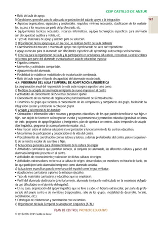 CEIP CASTILLO DE ANZUR
 Ratio del aula de apoyo.
122
f) Condiciones generales para la adecuada organización del aula de apoyo a la integración:
 Aspectos organizativos, espaciales y ambientales: requisitos mínimos necesarios, clasificación de los materiales, acceso a los recursos por parte del profesorado, etc.
 Equipamientos técnicos necesarios: recursos informáticos, equipos tecnológicos específicos para alumnado
con discapacidad auditiva y motriz, etc.
 Tipos de materiales de apoyo y criterios para su selección.
g) Organización de los apoyos que, en su caso, se realicen dentro del aula ordinaria:
 Coordinación del maestro o maestra de apoyo con el profesorado del área correspondiente.
 Apoyo curricular para el alumnado con dificultades específicas de aprendizaje o desventaja socioeducativa.
h) Criterios para la organización del aula y la participación en actividades educativas, recreativas o extraescolares
del centro, por parte del alumnado escolarizado en aula de educación especial:
 Espacios comunes.
 Momentos y actividades compartidas.
 Agrupamiento del alumnado.
 Posibilidad de establecer modalidades de escolarización combinada.
 Ratio del aula según el tipo de discapacidad del alumnado escolarizado.
4.4. PROGRAMA DEL AULA TEMPORAL DE ADAPTACIÓN LINGÜÍSTICA
La programación anual del responsable de esta aula recogerá aspectos tales como:
a) Medidas de acogida del alumnado inmigrante de nuevo ingreso en el centro:
 Actividades de conocimiento del Sistema Educativo Español.
 Conocimiento de las normas de organización y funcionamiento del centro docente.
 Dinámicas de grupo que faciliten el conocimiento de los compañeros y compañeras del grupo, facilitando su
integración escolar y reforzando la cohesión grupal.
b) Acogida y orientación de las familias:
 Orientación e información sobre recursos y programas educativos, de los que pueden beneficiarse sus hijos e
hijas, con objeto de favorecer su integración escolar y su permanencia y promoción educativa (gratuidad de libros
de texto, programa de apoyo lingüístico a inmigrantes, plan de apertura de centros, aulas temporales de adaptación lingüística, programa de acompañamiento escolar, etc.).
 Información sobre el sistema educativo y la organización y funcionamiento de los centros educativos.
 Mecanismos de participación y colaboración en la vida del centro.
 Procedimientos de coordinación con los tutores y tutoras, y demás profesionales del centro, para el seguimiento de la marcha escolar de sus hijos e hijas.
c) Actuaciones generales para el mantenimiento de la cultura de origen:
 Actividades curriculares que permitan conocer, al conjunto del alumnado, las diferentes culturas y países del
alumnado inmigrante presente en el centro.
 Actividades de reconocimiento y valoración de dichas culturas de origen.
 Actividades extraescolares en torno a la cultura de origen, desarrolladas por monitores en horario de tarde, en
las que participen tanto alumnado inmigrante como alumnado andaluz.
d) Actuaciones específicas para la enseñanza del español como lengua vehicular.
 Adaptaciones curriculares o planes de refuerzo educativo.
 Tipos de materiales curriculares y educativos que se emplearán.
 Perfil del alumnado destinatario (prioritariamente, alumnado inmigrante matriculado en la enseñanza obligatoria con dificultades en el dominio del español).
 En su caso, organización del apoyo lingüístico que se lleve a cabo, en horario extraescolar, por parte de profesorado del propio centro o de monitores (responsables, ratio de los grupos, modalidad de desarrollo, horario,
coordinación, etc.).
 Estrategias de colaboración y coordinación con las familias.
e) Organización del Aula Temporal de Adaptación Lingüística (ATAL):
PLAN DE CENTRO | PROYECTO EDUCATIVO
© 2013/2014 CEIP Castillo de Anzur

 
