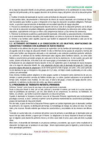 CEIP CASTILLO DE ANZUR
de la etapa de educación infantil a la de primaria, poniendo especial interés en la coordinación en estos mismos
aspectos del profesorado y de los equipos docentes de la primera etapa y del primer ciclo de la educación prima- 124
ria.
2. Facilitar el tránsito del alumnado de nuestro centro al Instituto de educación secundaria.
3. Intercambiar datos, documentación e información de interés de nuestro alumnado con el Instituto de Educación Secundaria para facilitar su paso e integración en la etapa de educación secundaria obligatoria. Particularmente, se prestará especial atención al alumnado con necesidad específica de apoyo educativo.
4. Procurar la coordinación de la programación docente del tercer ciclo de la educación primaria con la del primer ciclo de la educación secundaria obligatoria, garantizando la continuidad y la coherencia entre ambas etapas
educativas, especialmente en lo que se refiere a las competencias básicas y a las normas de convivencia.
5. Potenciar la orientación académica y profesional del alumnado, reforzando su autoconocimiento e iniciándoles
en el conocimiento del sistema educativo y del mundo laboral, así como en el proceso de toma de decisiones.
6. Orientar a las familias sobre aquellos aspectos que faciliten la adaptación del alumnado a cada una de las
nuevas etapas educativas.
5.2. ACTIVIDADES DESTINADAS A LA CONSECUCIÓN DE LOS OBJETIVOS, ADAPTACIONES ORGANIZATIVAS Y HORARIAS CON ALUMNADO DE NUEVO INGRESO
a) Reunión en los últimos días de junio o primeros de septiembre con las familias del alumnado que se incorpora
al segundo ciclo de la etapa de educación infantil. En ella se informará de las pautas de actuación y normas del
centro para facilitar una integración adecuada a este alumnado y una evolución académica posterior satisfactoria; asimismo, se solicitará de las familias información sobre algunos datos familiares básicos, así como sobre
hábitos y características personales propias de cada uno/a de los/as alumnos/as. A esta reunión, por parte del
centro, asistirá el/la director, el/la tutor/a de este nuevo grupo y el orientador/a de referencia del EOE.
b) Realización de una adaptación horaria durante el mes de septiembre para el alumnado de nueva incorporación a la etapa de educación infantil. Así, esta adaptación afectará solo al alumnado del grupo de 3 años que
presenten alguna dificultad de adaptación y no de forma general a todo el grupo, así como a los casos particulares de alumnos/as que se incorporen a los grupos de 4 y 5 años, sin haber estado escolarizados en este u otros
centros con anterioridad.
Estas mismas medidas podrán adaptarse en otros grupos cuando se incorporen varios alumnos/as de una vez,
siempre y cuando presenten carestías de hábitos sociales que, se estime, puedan subsanarse en un período de
tiempo corto, mediante estas medidas. En este caso, el tutor/a del grupo, a través del equipo docente correspondiente, lo solicitará a la dirección del centro, que deberá autorizarlo.

5.3 PROGRAMA DE TRÁNSITO INFANTIL-PRIMARIA
Definimos “tránsito” como el paso de una etapa a otra que experimenta el alumnado.
Desde la Educación Infantil se debe, por un lado, potenciar y desarrollar al máximo, por medio de la acción educativa,
todas las posibilidades del alumnado y, por otro, debe dotarles de las competencias, las destrezas, las habilidades, los
hábitos, las actitudes...que faciliten la posterior adaptación a la Educación primaria.

Cuando el alumnado se incorpora al primer curso de la Educación Primaria, experimenta una reestructuración
psicológica esencial, es decir, comienza el primer curso de primaria manteniendo las características psicológicas
propias del alumnado de Educación Infantil.
Por otro lado, el paso al nivel de la Educación Primara supone un cambio importante para el alumnado: cambian
los profesores, los espacios, la distribución del tiempo, la metodología de trabajo, las rutinas de clase, los materiales y los recursos. Resulta evidente que incluso las características y necesidades de los menores son diferentes.
Teniendo en cuenta todo esto, el comienzo del primer curso de primaria es percibido por el alumnado como un
nuevo reto que debe afrontar y superar por él mismo. La adaptación a la nueva situación le llevará un tiempo,
que en algunos casos durará los primeros meses y en otros casos todo el curso, pues cada uno tiene su propio
ritmo.
Ahora bien, el desarrollo del alumnado es un proceso continuo y ascendente, que ocurre como resultado de la
educación: los logros que se producen en una etapa tienen repercusiones para la siguiente y serán la base de
otros aprendizajes posteriores.
PLAN DE CENTRO | PROYECTO EDUCATIVO
© 2013/2014 CEIP Castillo de Anzur

 