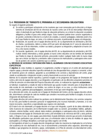 CEIP CASTILLO DE ANZUR
128

5.4 PROGRAMA DE TRÁNSITO E.PRIMARIA A E.SECUNDARIA OBLIGATORIA
Se seguirá el siguiente protocolo:
a) Se asistirá y participará activamente en las reuniones que sean convocadas por la dirección y el departamento de orientación del IES de referencia de nuestro centro con el fin de intercambiar información
sobre el alumnado de que finaliza la etapa de educación primaria y va a iniciar la educación secundaria
obligatoria y facilitar el paso entre ambas etapas. Estas reuniones podrán tener carácter organizativo o
de gestión, asistiendo el director/a o el jefe/a de estudios, o carácter pedagógico, debiendo asistir el tutor/a que finaliza la etapa, así como, si se estimara necesario, el profesorado de apoyo a la integración.
b) Realización, de acuerdo con el equipo directivo del IES, de su departamento de orientación y del EOE,
de charlas, cuestionarios, talleres y visitas al IES por parte del alumnado de 6º curso de educación primaria con el fin de informales, resolver sus dudas y preparar su integración y adaptación al nuevo centro y a los nuevos estudios.
c) De acuerdo, igualmente, con el equipo directivo del IES, de su departamento de orientación y del EOE,
realizar charlas informativas y visitas guiadas al nuevo centro educativo con las familias del alumnado
que finaliza la etapa de educación primaria, procurando resolver cualquier duda sobre la nueva etapa
que van a iniciar sus hijos/as y orientarles sobre el proceso de matriculación y cualesquiera otros asuntos de gestión o de carácter académico que se estimen.
6. MEDIDAS DE ACOGIDA E INTEGRACIÓN PARA EL ALUMNADO CON NECESIDADES EDUCATIVAS
ESPECÍFICAS
El objetivo de estas medidas es organizar el acogimiento y facilitar el ingreso en el centro del alumnado que
requiere apoyo y atención educativa específica derivada de una discapacidad física, psíquica o sensorial, o bien,
de trastornos graves de conducta, apoyando su accesibilidad a los servicios y dependencias del centro, propiciando su socialización e integración escolar y social y favoreciendo su acceso al currículo.
Además de la actuación tutorial específica y general recogida en los programas del Equipo de Orientación del
centro y del resto de equipos docentes y sus integrantes en particular y de las diferentes actuaciones previstas en
el Plan de atención a la diversidad del Proyecto Educativo del centro, se realizarán las siguientes actuaciones:
a) Solicitud, recopilación y estudio de toda la información que pueda resultar relevante para el desarrollo de la
vida escolar de este alumnado a sus familias, sus centros de origen, en su caso, y a otras instituciones como
centros médicos, gabinetes pisco-pedagógicos, asociaciones en las que estén integrados, etc.
b) La dirección del centro, de acuerdo con el Equipo de Orientación del Centro y de los equipos docentes afectados, determinará a principio de cada las medidas que considere necesarias para facilitar la acogida, el acceso e
integración del alumnado con nee.
c) El equipo directivo del centro realizará las gestiones con la Administración Educativa y los servicios competentes de ésta, para facilitar la atención y procurar el equipamiento y los recursos materiales y humanos, si se estimaran necesarios, específicos y especializados que requiera este alumnado.
d) El tutor/a de este alumnado y el equipo docente en el que esté integrado, a partir de los datos obtenidos durante el proceso de evaluación y de la información recogida sobre su carácter, personalidad, hábitos, aptitudes,
actitudes, entorno familiar, social, cultural, datos médicos, psicológicos o cualesquiera otros de interés, solicitará
el asesoramiento del Equipo de Orientación del centro y del orientador/a de referencia del EOE u otros profesionales, si llegara el caso, de este equipo, para determinar el grado deficitario concreto que presente el alumnado,
las dificultades particulares que presenta cada caso y la orientación sobre la toma de medidas de apoyo más
aconsejables y el enfoque disciplinar y curricular que deba seguirse con él/ella.
e) Corresponderá al tutor/a y al equipo docente integrado por todos los maestros/as implicados/as en la formación académica de este alumnado de nee, tras el asesoramiento y orientación antes expuestos, determinar qué
medidas o qué programas de atención y apoyo, contempladas en el Plan de atención a la diversidad del centro,
PLAN DE CENTRO | PROYECTO EDUCATIVO
© 2013/2014 CEIP Castillo de Anzur

 