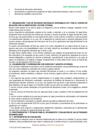 CEIP CASTILLO DE ANZUR




Prevención de alteraciones alimentarias.
Asesoramiento y seguimiento de programas de salud y alimentación llevadas a cabo en el centro.
Alimentación saludable y ejercicio físico.

11. ORGANIZACIÓN Y USO DE RECURSOS MATERIALES DISPONIBLES EN Y POR EL CENTRO EN
RELACIÓN CON LA ORIENTACIÓN Y ACCIÓN TUTORIAL
Nuestro centro dispone de un aula de apoyo a la integración y otra de audición y lenguaje, equipadas con los
medios básicos para sus tareas.
Los/as respectivos/as profesionales cuidarán de los medios y materiales y de su inventario. De igual forma,
anualmente harán una previsión del material que necesiten y cursarán la petición al equipo directivo del centro,
de forma que este pueda incluirlo en el presupuesto del centro, si está al alcance económico o realice la petición
a la administración educativa, en su caso. Así, la adquisición de material nuevo y reposición dependerá de los
recursos anuales y del presupuesto del centro para este fin y de las aportaciones que haga directamente la administración educativa.
En cuanto a los profesionales del EOE que actúen en le centro, dispondrán de un espacio dentro de él que se
ajustará cada curso a las disponibilidades reales, tras haber cubierto las necesidades de atención ordinaria del
alumnado y de los programas educativos que se lleven a cabo.
De todas formas, podrán utilizar, en las mismas condiciones que cualquier otro profesional del centro, los medios informáticos y de reprografía con que cuente el centro. Asimismo y de igual forma, dispondrán de acceso a
material bibliográfico y específico de atención al alumnado, específicamente el que pertenezca a las aulas de
apoyo a la integración y de audición y lenguaje. Recíprocamente el centro deberá tener acceso al material que
necesite y de que disponga el EOE de la zona.
12. COLABORACIÓN Y COORDINACIÓN CON SERVICIOS Y AGENTES EXTERNOS
En los términos establecidos la normativa y con las condiciones protocolarias y de procedimiento que emanen de
ésta, este centro colaborará y mantendrá con servicios y agentes externos.
Los programas educativos, los planes que incumben directamente al centro y a su entorno. En este sentido,
necesariamente, deberá coordinarse y colaborar, con los servicios y agentes externos, entre otros en los siguientes casos:
1. Con empresas que presten servicios complementarios en el colegio como actividades complementarias, ya
sean organizadas por instituciones municipales, asociaciones de familiares del alumnos/as o, directamente, la
administración educativa. Asimismo, en su caso, con aquellas otras que lleven a cabo atención al alumnado en
Aulas Matinales o las que lo hagan en el Comedor Escolar y las que sirvan las comidas al alumnado.
2. Con los servicios sociales municipales en la prevención del absentismo escolar y de la negligencia o maltrato
al alumnado.
3. Con los servicios de Protección Civil y de salud para llevar a cabo y coordinar el Plan de Autoprotección del
centro.
4. Con los servicios sanitarios de la zona para los planes de salud, prevención de enfermedades o de tratamiento
de estas cuando se produzcan una emergencia.
5. Con las instituciones municipales en aquellos aspectos que pida la colaboración del centro.
6. Con el centro del profesorado (CEP) de la zona, para la formación y asesoramiento de los profesionales en
aquello que se le requiera.
7. Con aquellas otras empresas u organizaciones debidamente registradas y autorizadas por la administración
educativa para cometidos de ayuda al alumnado del centro.
13. PROCEDIMIENTOS Y TÉCNICAS PARA EL SEGUIMIENTO Y EVALUACIÓN DE LAS ACTIVIDADES
DESARROLLADAS
13.1. INSTRUMENTOS DE EVALUACIÓN
Consideramos la evaluación como un elemento fundamental para la mejora de la actividad. Es preciso realizar
reflexiones críticas periódicamente para valorar si andamos por el camino correcto o es preciso desandar y retoPLAN DE CENTRO | PROYECTO EDUCATIVO
© 2013/2014 CEIP Castillo de Anzur

134

 