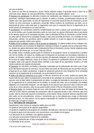 CEIP CASTILLO DE ANZUR
mar una vía distinta.
Así, dentro de este Plan de Orientación y Acción Tutorial, debemos evaluar el desarrollo mismo a través de su 135
concreción anual. Algunos de estos procedimientos e instrumentos que podrán utilizarse serán:
 Reuniones de coordinación: las diferentes reuniones de coordinación, que citábamos en el apartado 6 de este
documento, constituyen oportunidades para la reflexión, el análisis y el debate, permitiéndonos detectar las dificultades que estén apareciendo a la hora de implementar la concreción anual del Plan de Orientación y Acción
Tutorial, así como consensuar su aplicación y desarrollo. Dichas reuniones de coordinación, por tanto, son un
instrumento de primer orden tanto para el seguimiento como para la evaluación final de la organización de la
acción tutorial y la orientación en un centro docente.
 Cuestionarios: los cuestionarios anónimos cumplimentados por tutores y tutoras y por el profesorado en general, por las familias y por el propio alumnado a partir de cierta edad, nos aportan información sobre la percepción
de los distintos agentes de la comunidad educativa, sobre la idoneidad del Plan de Orientación y Acción Tutorial,
así como sobre la eficacia de las actividades llevadas a cabo como desarrollo del mismo. Los resultados de estos
instrumentos, además, nos permitirán valorar la posible inclusión en el plan de algunas de las sugerencias y
propuestas que puedan realizar estos agentes.
 Análisis de los resultados escolares y de las pruebas de diagnóstico: el continuo análisis de los resultados escolares del alumnado y de las pruebas de diagnóstico realizadas al finalizar el segundo ciclo de la Educación Primaria, también nos aporta información sobre la idoneidad del Plan de Orientación y Acción Tutorial, dándonos pistas
sobre aspectos del mismo que, en su caso, haya que reforzar.
Por ejemplo, dichos resultados pueden poner de manifiesto la necesidad de reforzar la comunicación y coordinación con las familias, de mejorar las medidas para la integración del alumnado con necesidades educativas especiales, de introducir cambios en la atención educativa del alumnado inmigrante, de reforzar el tratamiento de
las técnicas de trabajo intelectual a través de la tutoría o de optimizar la coordinación interna del centro. Sin duda alguna, todos estos aspectos del plan deben contribuir a una mejora de las expectativas escolares y el rendimiento académico del conjunto del alumnado.
 Entrevistas: las entrevistas con familias y alumnado, mantenidas por los profesionales del centro o por el Equipo de Orientación Educativa de referencia, son otra fuente interesante de información que nos permiten detectar,
al igual que los ya citados cuestionarios, el grado de satisfacción general de estos integrantes de la comunidad
educativa con la organización de la orientación y la acción tutorial en el centro.
 Análisis del clima de convivencia en el centro: el clima de convivencia de un centro, también nos aporta información indirecta para valorar la programación y desarrollo de las actividades de orientación y acción tutorial. Así,
aspectos como la labor tutorial, la programación de tutoría, la acogida del alumnado de nuevo ingreso en el centro, la organización de la comunicación con las familias, la conexión del centro con la comunidad o las medidas
adoptadas con el alumnado inmigrante, son sólo algunos de los aspectos que repercuten sobre el clima de convivencia de un centro educativo, sobre los que puede incidirse desde el Plan de Orientación y Acción Tutorial.
 Memorias finales: las memorias finales de curso, tanto del propio centro como del Equipo de Orientación Educativa de la zona, deberán contemplar las conclusiones sobre la evaluación llevada a cabo, al final de cada curso
escolar, sobre la concreción anual de la orientación y acción tutorial. Dichas memorias deberían especificar también cuáles son los procedimientos, técnicas e instrumentos que se han utilizado para recoger la información
oportuna de base, así como quiénes son los agentes responsables de canalizar las correspondientes propuestas
de mejora que se hagan al respecto.
13.2. CRITERIOS DE EVALUACIÓN
Consideramos como criterios de evaluación válidos para este POAT:
 El grado de consecución de los objetivos programados.
 El grado de cumplimiento del programa de actividades diseñado para cada nivel y/o grupo de alumnos.
 El grado de ajuste de la intervención a las características y necesidades de los grupos.
 La adecuación de las actividades a los objetivos propuestos.
 La adecuada secuenciación temporal de las actividades.
 El grado de motivación que se haya conseguido con las actividades.
 La idoneidad de los recursos.
PLAN DE CENTRO | PROYECTO EDUCATIVO
© 2013/2014 CEIP Castillo de Anzur

 