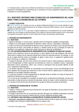CEIP CASTILLO DE ANZUR
3. El Consejo Escolar, a través de la comisión de convivencia en el caso de los compromisos de convivencia,
garantizará la efectividad de los compromisos que se suscriban en el centro y propondrá la adopción de medidas 137
e iniciativas en caso de incumplimiento.

IV.3. NUESTROS CRITERIOS PARA ESTABLECER LOS AGRUPAMIENTOS DEL ALUMNADO Y PARA LA ASIGNACIÓN DE LAS TUTORÍAS
Volver sumario PROYECTO EDUCATIVO

1. LA BASE LEGISLATIVA
DECRETO 328/2010, de 13 de julio, por el que se aprueba el Reglamento Orgánico de las escuelas infantiles de segundo grado, de los colegios de educación primaria, de los colegios de educación infantil y primaria, y de los centros públicos
específicos de educación especial.
ORDEN de 20 de agosto de 2010, por la que se regula la organización y el funcionamiento de las escuelas infantiles de
segundo ciclo, de los colegios de educación primaria, de los colegios de educación infantil y primaria y de los centros públicos específicos de educación especial, así como el horario de los centros, del alumnado y del profesorado.

2. CRITERIOS DE AGRUPAMIENTOS
2.1. OBJETIVOS
1. Agrupar al alumnado, en caso necesario, siguiendo criterios de integración, igualdad y heterogeneidad.
2. Integrar en un mismo grupo al alumnado con diferentes culturas, intereses, capacidades y motivaciones.
3. Favorecer la interacción del alumnado de diferentes formas y dinámica de afrontar la tarea educativo-formativa
del grupo para dar lugar a intercambios de opiniones y a distintos puntos de vista y estrategias de resolver las
situaciones, a la cooperación, colaboración y ayuda mutua para la superación de dificultades.
2.2. LOS CRITERIOS/PRINCIPIOS DE AGRUPAMIENTO DEL ALUMNADO EN NUESTRO CENTRO
Nuestro centro actualmente cuenta con una sola línea, es decir, dispone de una sola unidad por cada nivel educativo desde el segundo ciclo de educación infantil hasta el final de la educación primaria. Sin embargo, en caso
de que en algún momento contara con desdobles en alguno o varios cursos, se seguirían los siguientes principios o criterios que se establecen a continuación:
1. El grupo de alumnado, que tiene como referente el/la maestro/a tutor/a, deberá organizarse siguiendo criterios de heterogeneidad: no habrá separación del alumnado por razones de resultados escolares, capacidades
intelectuales o físicas, procedencia, cultura, sexo, creencias o cualesquiera otras que puedan significar, de aplicarse, marginación o desintegración.
2. Los alumnos repetidores no deberán ser concentrados en un mismo grupo, sino que serán distribuidos de una
forma equitativa entre los grupos que existan de ese nivel. El mismo criterio se aplicará para la escolarización del
alumnado con necesidades educativas especiales.
3. Se procurará mantener el mismo agrupamiento de alumnado desde su entrada en la etapa de educación infantil hasta la finalización de la educación primaria.
4. En el caso de que el desdoble no se produjera al comienzo de la escolarización del alumnado, sino que fuera
sobrevenida a lo largo del proceso educativo del alumnado, además de seguir el criterio establecido en el punto
2, se tomarán como referencia para la formación de los grupos los informes personales del alumnado.
3. CRITERIOS DE ASIGNACIÓN DE TUTORÍAS
3.1. OBJETIVOS
1. Establecer criterios de asignación del personal docente a los grupos de alumnado en los que primen los factores pedagógicos y didácticos.
2. Perseguir la adecuación entre las características generales del grupo y las cualidades profesionales y personales de los docentes para conseguir la máxima eficacia y el mejor rendimiento del grupo posible.
3.2. CRITERIOS A APLICAR PARA LA ASIGNACIÓN DE TUTORÍAS EN NUESTRO CENTRO
1. Adscripción, especialización y habilitaciones. El profesorado impartirá docencia según estos criterios, tratando,
en cualquier caso, de buscar la máxima afinidad entre las materias a dar.
PLAN DE CENTRO | PROYECTO EDUCATIVO
© 2013/2014 CEIP Castillo de Anzur

 