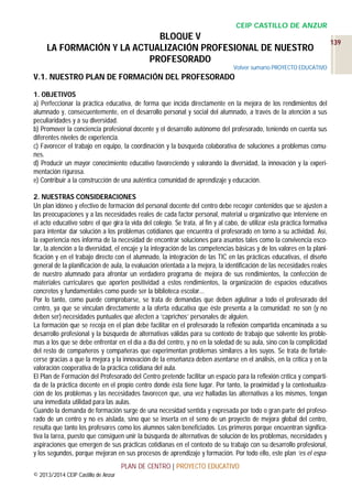 CEIP CASTILLO DE ANZUR

BLOQUE V
LA FORMACIÓN Y LA ACTUALIZACIÓN PROFESIONAL DE NUESTRO
PROFESORADO
Volver sumario PROYECTO EDUCATIVO

V.1. NUESTRO PLAN DE FORMACIÓN DEL PROFESORADO
1. OBJETIVOS
a) Perfeccionar la práctica educativa, de forma que incida directamente en la mejora de los rendimientos del
alumnado y, consecuentemente, en el desarrollo personal y social del alumnado, a través de la atención a sus
peculiaridades y a su diversidad.
b) Promover la conciencia profesional docente y el desarrollo autónomo del profesorado, teniendo en cuenta sus
diferentes niveles de experiencia.
c) Favorecer el trabajo en equipo, la coordinación y la búsqueda colaborativa de soluciones a problemas comunes.
d) Producir un mayor conocimiento educativo favoreciendo y valorando la diversidad, la innovación y la experimentación rigurosa.
e) Contribuir a la construcción de una auténtica comunidad de aprendizaje y educación.
2. NUESTRAS CONSIDERACIONES
Un plan idóneo y efectivo de formación del personal docente del centro debe recoger contenidos que se ajusten a
las preocupaciones y a las necesidades reales de cada factor personal, material u organizativo que interviene en
el acto educativo sobre el que gira la vida del colegio. Se trata, al fin y al cabo, de utilizar esta práctica formativa
para intentar dar solución a los problemas cotidianos que encuentra el profesorado en torno a su actividad. Así,
la experiencia nos informa de la necesidad de encontrar soluciones para asuntos tales como la convivencia escolar, la atención a la diversidad, el encaje y la integración de las competencias básicas y de los valores en la planificación y en el trabajo directo con el alumnado, la integración de las TIC en las prácticas educativas, el diseño
general de la planificación de aula, la evaluación orientada a la mejora, la identificación de las necesidades reales
de nuestro alumnado para afrontar un verdadero programa de mejora de sus rendimientos, la confección de
materiales curriculares que aporten positividad a estos rendimientos, la organización de espacios educativos
concretos y fundamentales como puede ser la biblioteca escolar...
Por lo tanto, como puede comprobarse, se trata de demandas que deben aglutinar a todo el profesorado del
centro, ya que se vinculan directamente a la oferta educativa que éste presenta a la comunidad: no son (y no
deben ser) necesidades puntuales que afecten a ‘caprichos’ personales de alguien.
La formación que se recoja en el plan debe facilitar en el profesorado la reflexión compartida encaminada a su
desarrollo profesional y la búsqueda de alternativas válidas para su contexto de trabajo que solvente los problemas a los que se debe enfrentar en el día a día del centro, y no en la soledad de su aula, sino con la complicidad
del resto de compañeros y compañeras que experimentan problemas similares a los suyos. Se trata de fortalecerse gracias a que la mejora y la innovación de la enseñanza deben asentarse en el análisis, en la crítica y en la
valoración cooperativa de la práctica cotidiana del aula.
El Plan de Formación del Profesorado del Centro pretende facilitar un espacio para la reflexión crítica y compartida de la práctica docente en el propio centro donde ésta tiene lugar. Por tanto, la proximidad y la contextualización de los problemas y las necesidades favorecen que, una vez halladas las alternativas a los mismos, tengan
una inmediata utilidad para las aulas.
Cuando la demanda de formación surge de una necesidad sentida y expresada por todo o gran parte del profesorado de un centro y no es aislada, sino que se inserta en el seno de un proyecto de mejora global del centro,
resulta que tanto los profesores como los alumnos salen beneficiados. Los primeros porque encuentran significativa la tarea, puesto que consiguen unir la búsqueda de alternativas de solución de los problemas, necesidades y
aspiraciones que emergen de sus prácticas cotidianas en el contexto de su trabajo con su desarrollo profesional,
y los segundos, porque mejoran en sus procesos de aprendizaje y formación. Por todo ello, este plan ‘es el espaPLAN DE CENTRO | PROYECTO EDUCATIVO
© 2013/2014 CEIP Castillo de Anzur

139

 
