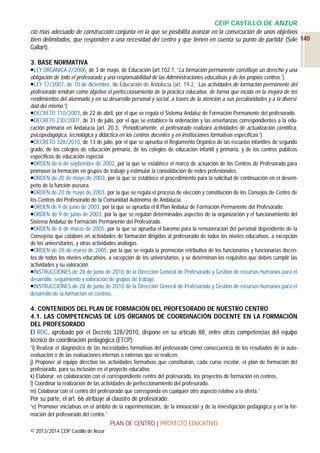 CEIP CASTILLO DE ANZUR
cio más adecuado de construcción conjunta en la que se posibilita avanzar en la consecución de unos objetivos
bien delimitados, que responden a una necesidad del centro y que tienen en cuenta su punto de partida’ (Solé 140
Gallart).
3. BASE NORMATIVA
LEY ORGÁNICA 2/2006, de 3 de mayo, de Educación (art.102.1, ‘La formación permanente constituye un derecho y una
obligación de todo el profesorado y una responsabilidad de las Administraciones educativas y de los propios centros.’).
LEY 17/2007, de 10 de diciembre, de Educación de Andalucía (art. 19.2, ‘Las actividades de formación permanente del
profesorado tendrán como objetivo el perfeccionamiento de la práctica educativa, de forma que incida en la mejora de los
rendimientos del alumnado y en su desarrollo personal y social, a través de la atención a sus peculiaridades y a la diversidad del mismo.’).
DECRETO 110/2003, de 22 de abril, por el que se regula el Sistema Andaluz de Formación Permanente del profesorado.
DECRET0 230/2007, de 31 de julio, por el que se establece la ordenación y las enseñanzas correspondientes a la educación primaria en Andalucía (art. 20.3, ‘Periódicamente, el profesorado realizará actividades de actualización científica,
psicopedagógica, tecnológica y didáctica en los centros docentes y en instituciones formativas específicas.’).
DECRETO 328/2010, de 13 de julio, por el que se aprueba el Reglamento Orgánico de las escuelas infantiles de segundo
grado, de los colegios de educación primaria, de los colegios de educación infantil y primaria, y de los centros públicos
específicos de educación especial.
ORDEN de 6 de septiembre de 2002, por la que se establece el marco de actuación de los Centros de Profesorado para
promover la formación en grupos de trabajo y estimular la consolidación de redes profesionales.
ORDEN de 20 de mayo de 2003, por la que se establece el procedimiento para la solicitud de continuación en el desempeño de la función asesora.
ORDEN de 20 de mayo de 2003, por la que se regula el proceso de elección y constitución de los Consejos de Centro de
los Centros del Profesorado de la Comunidad Autónoma de Andalucía.
ORDEN de 9 de junio de 2003, por la que se aprueba el II Plan Andaluz de Formación Permanente del Profesorado.
ORDEN de 9 de junio de 2003, por la que se regulan determinados aspectos de la organización y el funcionamiento del
Sistema Andaluz de Formación Permanente del Profesorado.
ORDEN de 8 de marzo de 2005, por la que se aprueba el baremo para la remuneración del personal dependiente de la
Consejería que colabore en actividades de formación dirigidas al profesorado de todos los niveles educativos, a excepción
de los universitarios, y otras actividades análogas.
ORDEN de 28 de marzo de 2005, por la que se regula la promoción retributiva de los funcionarios y funcionarias docentes de todos los niveles educativos, a excepción de los universitarios, y se determinan los requisitos que deben cumplir las
actividades y su valoración.
INSTRUCCIONES de 28 de junio de 2010 de la Dirección General de Profesorado y Gestión de recursos humanos para el
desarrollo, seguimiento y valoración de grupos de trabajo.
INSTRUCCIONES de 28 de junio de 2010 de la Dirección General de Profesorado y Gestión de recursos humanos para el
desarrollo de la formación en centros.

4. CONTENIDOS DEL PLAN DE FORMACIÓN DEL PROFESORADO DE NUESTRO CENTRO
4.1. LAS COMPETENCIAS DE LOS ÓRGANOS DE COORDINACIÓN DOCENTE EN LA FORMACIÓN
DEL PROFESORADO
El ROC, aprobado por el Decreto 328/2010, dispone en su artículo 88, entre otras competencias del equipo
técnico de coordinación pedagógica (ETCP):
‘i) Realizar el diagnóstico de las necesidades formativas del profesorado como consecuencia de los resultados de la autoevaluación o de las evaluaciones internas o externas que se realicen.
j) Proponer al equipo directivo las actividades formativas que constituirán, cada curso escolar, el plan de formación del
profesorado, para su inclusión en el proyecto educativo.
k) Elaborar, en colaboración con el correspondiente centro del profesorado, los proyectos de formación en centros.
l) Coordinar la realización de las actividades de perfeccionamiento del profesorado.
m) Colaborar con el centro del profesorado que corresponda en cualquier otro aspecto relativo a la oferta.’

Por su parte, el art. 66 atribuye al claustro de profesorado:
‘e) Promover iniciativas en el ámbito de la experimentación, de la innovación y de la investigación pedagógica y en la formación del profesorado del centro.’
PLAN DE CENTRO | PROYECTO EDUCATIVO
© 2013/2014 CEIP Castillo de Anzur

 