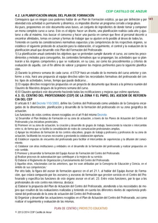 CEIP CASTILLO DE ANZUR
4.2. LA PLANIFICACIÓN ANUAL DEL PLAN DE FORMACIÓN
Comoquiera que en ningún caso podemos hablar de un Plan de Formación estático, ya que por definición y por 141
obviedad esta actividad es permanente y dinámica, es imposible diseñar un programa cerrado a largo plazo.
Así pues, proponemos en este documento unas bases, un conjunto de ingredientes de donde tomar y componer
un menú completo curso a curso. Este es el objeto: hacer un diseño, una planificación realista cada año y ajustarse a ella al máximo, tras buscar el consenso y hacer una puesta en común que lleve al personal docente a
encontrar afinidades, temas en común y formas de trabajar que se ajusten en lo posible al deseo de todos/as.
Teniendo en cuenta las consideraciones normativas expuestas y las competencias de los respectivos órganos, se
establece el siguiente protocolo de actuación para la elaboración, el seguimiento, el control y la evaluación de la
planificación anual que desarrolle este Plan del Formación del Profesorado:
1) La planificación anual contendrá los objetivos que se pretendan cumplir durante el curso, así como los procedimientos y métodos para conseguirlos, los contenidos formativos que se propongan, las actividades que se plantearán a los órganos competentes y que se realizarán, en su caso, así como los procedimientos y criterios de
evaluación de aquella, con el fin último de valorar y proponer las mejoras pertinentes para la siguiente planificación.
2) Durante la primera semana de cada curso, el ETCP hará un estudio de la memoria del curso anterior y conforme a ésta, hará una propuesta al equipo directivo sobre las necesidades formativas del profesorado del centro: tipos de actividades, temas, tiempo que puede dedicarse…
3) El equipo directivo recogerá las propuestas en un proyecto de documento que llevará a la primera reunión del
Claustro de Maestros después de la primera semana del curso.
4) El Claustro aprobará este documento haciendo todas las rectificaciones y mejoras que estime oportunas.
4.3. EL CENTRO DEL PROFESORADO (CEP) DE LA ZONA Y EL PAPEL DEL ASESOR DE REFERENCIA DEL CEP
El artículo 8.1 del Decreto 110/2003, define los Centros del Profesorado como unidades de la Consejería encargadas de la dinamización, planificación y desarrollo de la formación del profesorado en su zona geográfica de
actuación.
Las funciones de estos centros vienen recogidas en el art 9 del mismo Decreto:
‘a) Desarrollar el Plan Andaluz de Formación en su zona de actuación, a través de los Planes de Actuación del Centro del
Profesorado y las iniciativas provinciales.
b) Promover en su zona de actuación, la creación y desarrollo de grupos de trabajo, favoreciendo la relación e intercambio
entre sí, de forma que se facilite la consolidación de redes de comunicación profesionales amplias.
c) Apoyar las iniciativas de formación de los centros educativos, grupos de trabajo y profesores y profesoras de su zona de
actuación, facilitando los recursos necesarios y prestando la colaboración oportuna.
d) Establecer espacios de encuentro del profesorado para facilitar el intercambio de experiencias y la difusión del conocimiento.
e) Colaborar con otras instituciones y entidades en el desarrollo de la formación del profesorado y realizar propuestas en
este sentido.
f) Promover y desarrollar la formación del Equipo Asesor de Formación del Centro del Profesorado.
g) Realizar procesos de autoevaluación que contribuyan a la mejora de su servicio.
h) Elaborar el Reglamento de Organización y Funcionamiento del Centro del Profesorado.
i) Aquellas otras, relacionadas con las anteriores, que les sean atribuidas por la Consejería de Educación y Ciencia, en el
ámbito de sus competencias.’

Por otro lado, la figura del asesor de formación aparece en el art 21.1, al hablar del Equipo Asesor de Formación, que estará compuesto por los asesores y asesoras de formación que presten servicio en el Centro del Profesorado y especifica las funciones de este órgano asesor en el art. 23. Entre estas funciones, por lo que a los
profesionales de este centro nos interesa, destaca:
a) Elaborar la propuesta del Plan de Actuación del Centro del Profesorado, atendiendo a las necesidades de mejora que resulten de las evaluaciones realizadas y teniendo en cuenta los diferentes niveles de experiencia profesional del profesorado de la zona de actuación del Centro del Profesorado.
b) Organizar y desarrollar las actuaciones recogidas en el Plan de Actuación del Centro del Profesorado, así como
realizar el seguimiento y evaluación de las mismas.
PLAN DE CENTRO | PROYECTO EDUCATIVO
© 2013/2014 CEIP Castillo de Anzur

 