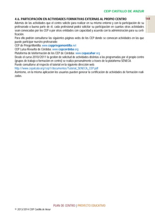 CEIP CASTILLO DE ANZUR
144
4.6. PARTICIPACIÓN EN ACTIVIDADES FORMATIVAS EXTERNAS AL PROPIO CENTRO
Además de las actividades que el centro solicite para realizar en su mismo entorno y con la participación de su
profesorado o buena parte de él, cada profesional podrá solicitar su participación en cuantas otras actividades
sean convocadas por los CEP o por otras entidades con capacidad y acuerdo con la administración para su certificación.
Para ello podrán consultarse las siguientes páginas webs de los CEP donde se convocan actividades en las que
puede participar nuestro profesorado:
CEP de Priego-Montilla: www.ceppriegomontilla.net
CEP Luisa Revuelta de Córdoba: www.cepcordoba.org
Plataforma de teleformación de los CEP de Córdoba: www.cepazahar.org
Desde el curso 2010/2011 la gestión de solicitud de actividades distintas a las programadas por el propio centro
(grupos de trabajo o formación en centro) se realiza personalmente a través de la plataforma SÉNECA.
Puede consultarse al respecto el tutorial en la siguiente dirección web:
http://www.cepalcala.org/cep1/documentos/Tutorial_SENECA_CEP.pdf
Asimismo, en la misma aplicación los usuarios pueden generar la certificación de actividades de formación realizadas.

PLAN DE CENTRO | PROYECTO EDUCATIVO
© 2013/2014 CEIP Castillo de Anzur

 